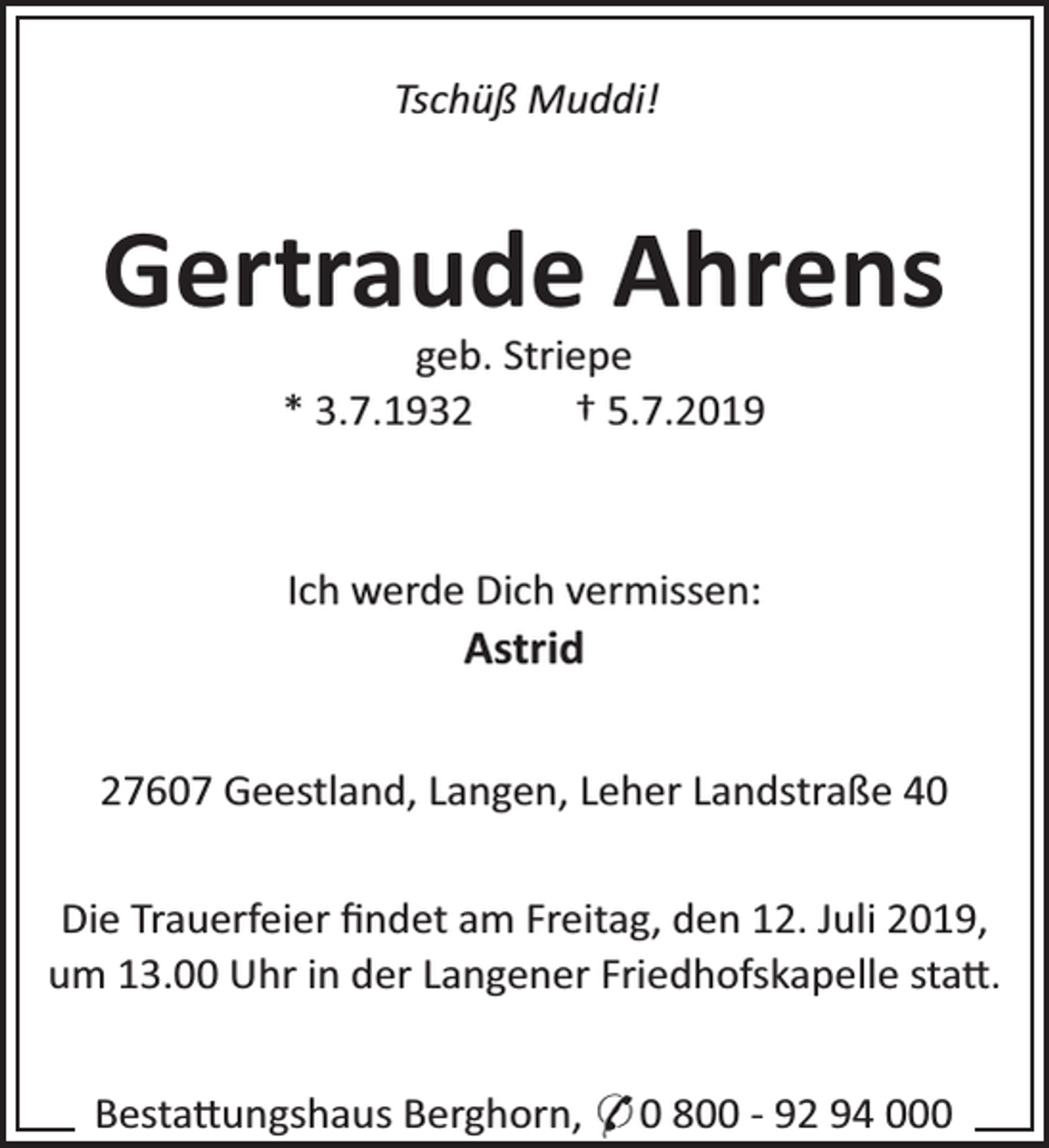<p>Tschüß Muddi!</p><p>Gertraude Ahrens<br />geb. Striepe<br />* 3.7.1932<br />† 5.7.2019</p><p>Ich werde Dich vermissen:</p><p>Astrid</p><p>27607 Geestland, Langen, Leher Landstraße 40<br />Die Trauerfeier ﬁndet am Freitag, den 12. Juli 2019,<br />um 13.00 Uhr in der Langener Friedhofskapelle sta .<br />Besta ungshaus Berghorn, * 0 800 - 92 94 000</p>