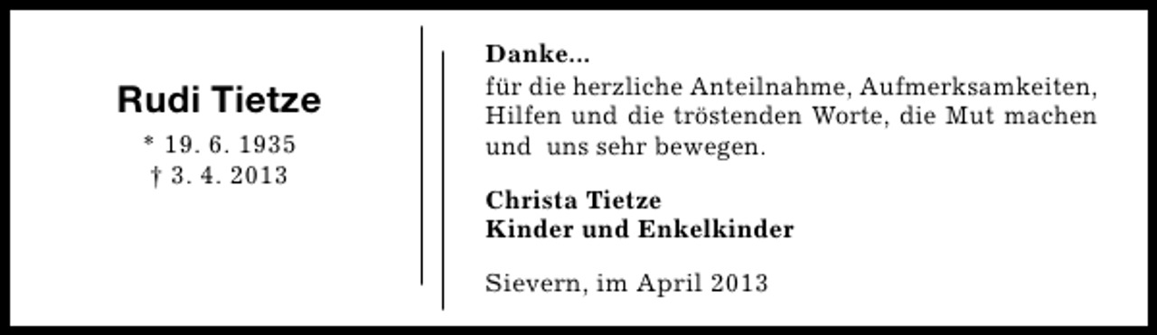 <p>Rudi Tietze<br />* 19. 6. 1935<br />† 3. 4. 2013</p><p>Danke...<br />für die herzliche Anteilnahme, Aufmerksamkeiten,<br />Hilfen und die tröstenden Worte, die Mut machen<br />und uns sehr bewegen.<br />Christa Tietze<br />Kinder und Enkelkinder<br />Sievern, im April 2013</p>