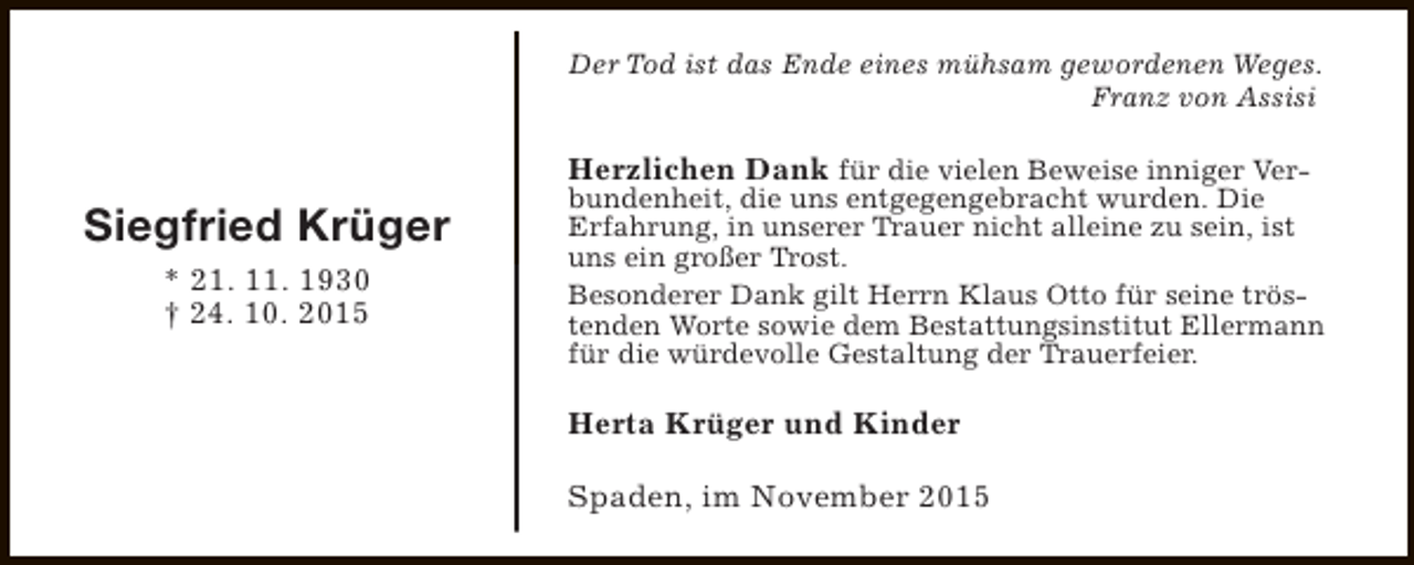 <p>Der Tod ist das Ende eines mühsam gewordenen Weges.<br />Franz von Assisi</p><p>Siegfried Krüger<br />* 21. 11. 1930<br />† 24. 10. 2015</p><p>Herzlichen Dank für die vielen Beweise inniger Verbundenheit, die uns entgegengebracht wurden. Die<br />Erfahrung, in unserer Trauer nicht alleine zu sein, ist<br />uns ein großer Trost.<br />Besonderer Dank gilt Herrn Klaus Otto für seine tröstenden Worte sowie dem Bestattungsinstitut Ellermann<br />für die würdevolle Gestaltung der Trauerfeier.<br />Herta Krüger und Kinder<br />Spaden, im November 2015</p>