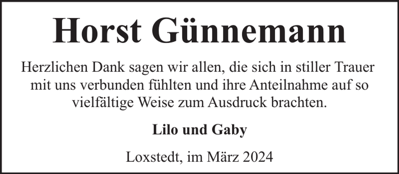 <p>Horst Günnemann<br />Herzlichen Dank sagen wir allen, die sich in stiller Trauer<br />mit uns verbunden fühlten und ihre Anteilnahme auf so<br />vielfältige Weise zum Ausdruck brachten.<br />Lilo und Gaby<br />Loxstedt, im März 2024</p>