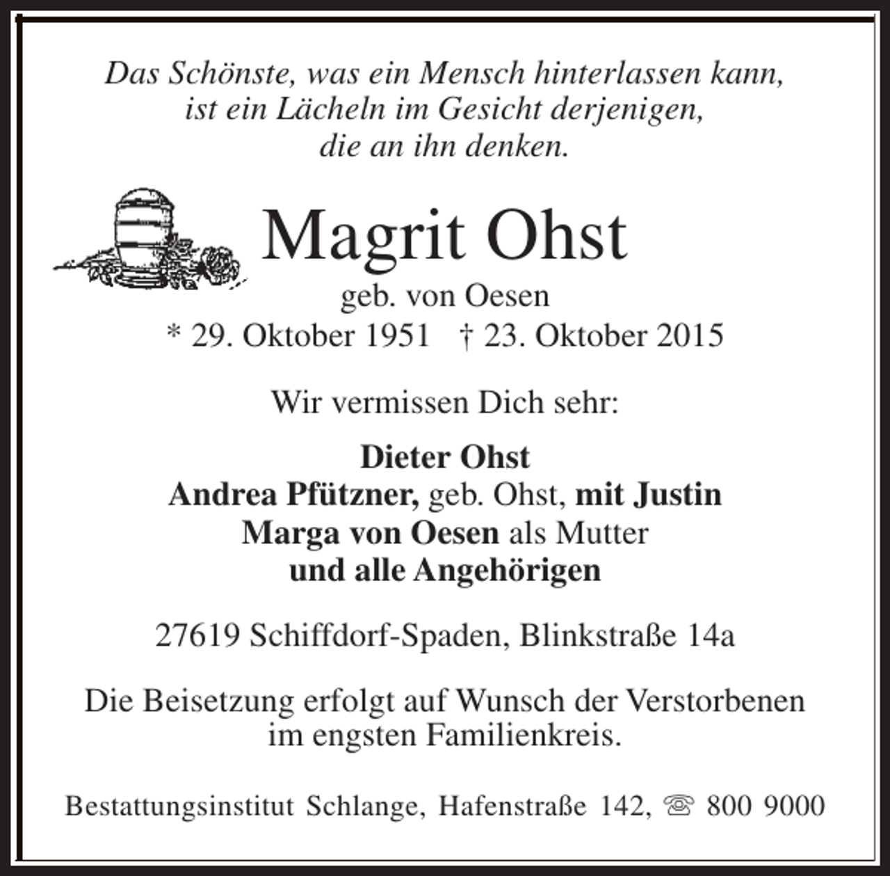 <p>Das Schönste, was ein Mensch hinterlassen kann,<br />ist ein Lächeln im Gesicht derjenigen,<br />die an ihn denken.</p><p>Magrit Ohst</p><p>geb. von Oesen<br />* 29. Oktober 1951 † 23. Oktober 2015<br />Wir vermissen Dich sehr:<br />Dieter Ohst<br />Andrea Pfützner, geb. Ohst, mit Justin<br />Marga von Oesen als Mutter<br />und alle Angehörigen<br />27619 Schiffdorf-Spaden, Blinkstraße 14a<br />Die Beisetzung erfolgt auf Wunsch der Verstorbenen<br />im engsten Familienkreis.<br />Bestattungsinstitut Schlange, Hafenstraße 142, s 800 9000</p>