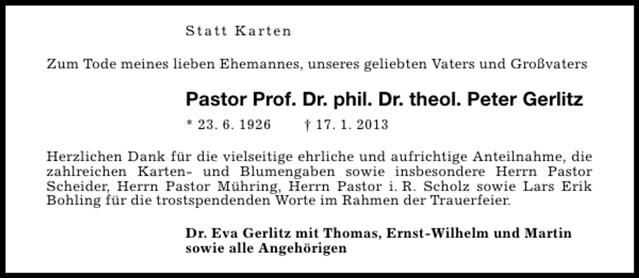 <p>S t a t t K a rt e n<br />Zum Tode meines lieben Ehemannes, unseres geliebten Vaters und Großvaters</p><p>Pastor Prof. Dr. phil. Dr. theol. Peter Gerlitz<br />* 23. 6. 1926</p><p>† 17. 1. 2013</p><p>Herzlichen Dank für die vielseitige ehrliche und aufrichtige Anteilnahme, die<br />zahlreichen Karten- und Blumengaben sowie insbesondere Herrn Pastor<br />Scheider, Herrn Pastor Mühring, Herrn Pastor i. R. Scholz sowie Lars Erik<br />Bohling für die trostspendenden Worte im Rahmen der Trauerfeier.<br />Dr. Eva Gerlitz mit Thomas, Ernst-Wilhelm und Martin<br />sowie alle Angehörigen</p>