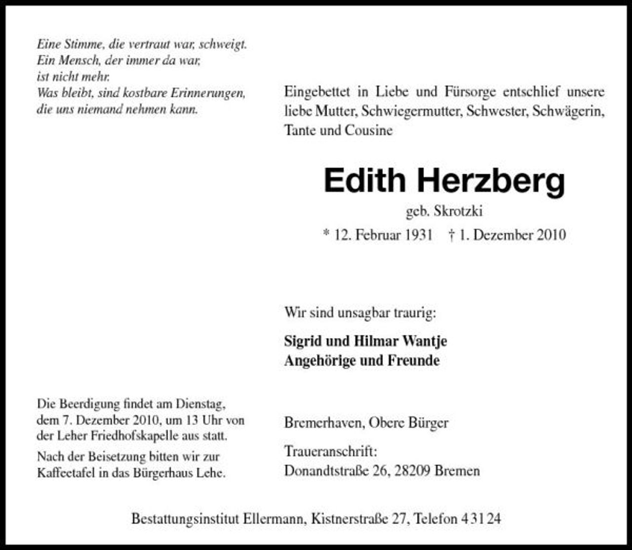 <p>Eine Stimme, die vertraut war, schweigt. Ein Mensch, der immer da war, ist nicht mehr. Was bleibt, sind kostbare Erinnerungen, die uns niemand nehmen kann.</p><p>Eingebettet in Liebe und Fürsorge entschlief unsere liebe Mutter, Schwiegermutter, Schwester, Schwägerin, Tante und Cousine</p><p>Edith Herzberg<br />geb. Skrotzki * 12. Februar 1931 † 1. Dezember 2010</p><p>Wir sind unsagbar traurig: Sigrid und Hilmar Wantje Angehörige und Freunde<br />Die Beerdigung ﬁndet am Dienstag, dem 7. Dezember 2010, um 13 Uhr von der Leher Friedhofskapelle aus statt. Nach der Beisetzung bitten wir zur Kaffeetafel in das Bürgerhaus Lehe.</p><p>Bremerhaven, Obere Bürger Traueranschrift: Donandtstraße 26, 28209 Bremen</p><p>Bestattungsinstitut Ellermann, Kistnerstraße 27, Telefon 4 31 24</p>