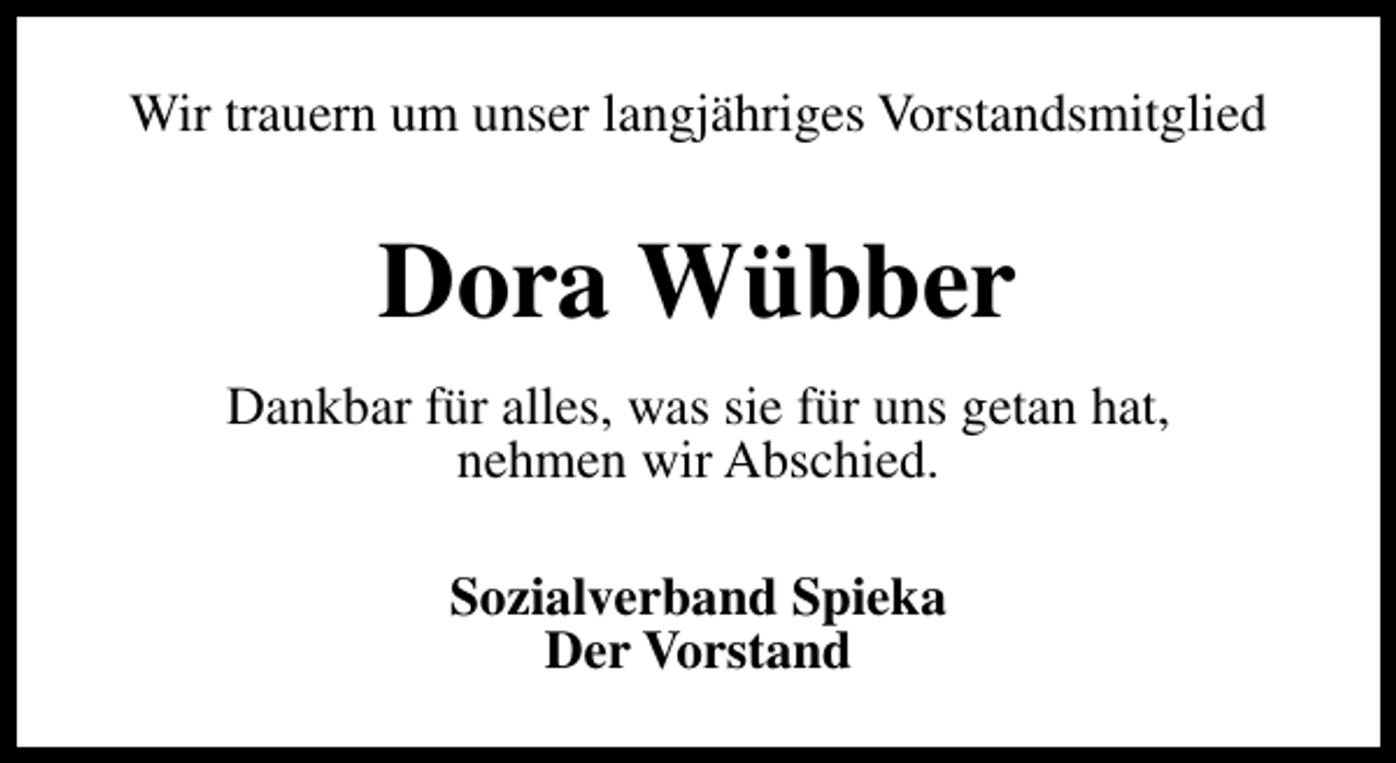 <p>Wir trauern um unser langjähriges Vorstandsmitglied</p><p>Dora Wübber<br />Dankbar für alles, was sie für uns getan hat,<br />nehmen wir Abschied.<br />Sozialverband Spieka<br />Der Vorstand</p>