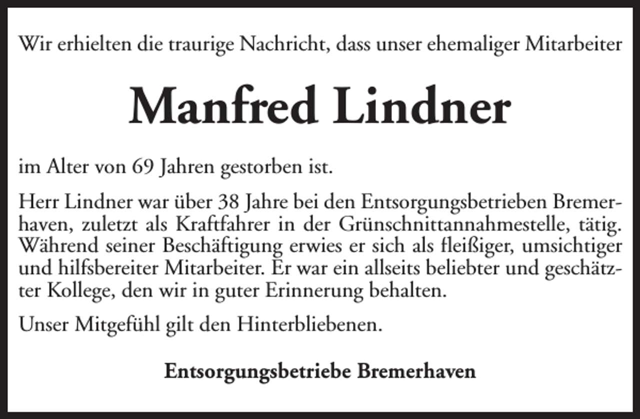 <p>Wir erhielten die traurige Nachricht, dass unser ehemaliger Mitarbeiter</p><p>Manfred Lindner<br />im Alter von 69 Jahren gestorben ist.<br />Herr Lindner war über 38 Jahre bei den Entsorgungsbetrieben Bremerhaven, zuletzt als Kraftfahrer in der Grünschnittannahmestelle, tätig.<br />Während seiner Beschäftigung erwies er sich als fleißiger, umsichtiger<br />und hilfsbereiter Mitarbeiter. Er war ein allseits beliebter und geschätzter Kollege, den wir in guter Erinnerung behalten.<br />Unser Mitgefühl gilt den Hinterbliebenen.<br />Entsorgungsbetriebe Bremerhaven</p>