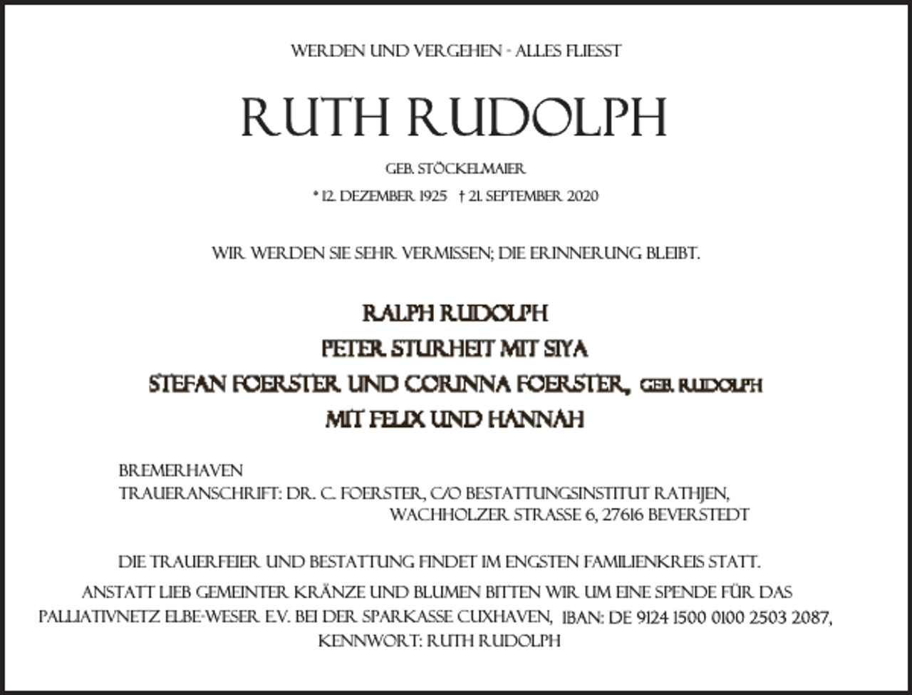 <p>Werden und Vergehen - alles fließt</p><p>geb. Stöckelmaier<br />* 12. Dezember 1925 † 21. September 2020</p><p>Wir werden sie sehr vermissen; die Erinnerung bleibt.</p><p>Bremerhaven<br />Traueranschrift: Dr. C. Foerster, c/o Bestattungsinstitut Rathjen,<br />Wachholzer Straße 6, 27616 Beverstedt<br />Die Trauerfeier und Bestattung findet im engsten Familienkreis statt.<br />Anstatt lieb gemeinter Kränze und Blumen bitten wir um eine Spende für das<br />Palliativnetz Elbe-Weser e.V. bei der Sparkasse Cuxhaven,<br />Kennwort: Ruth Rudolph</p>