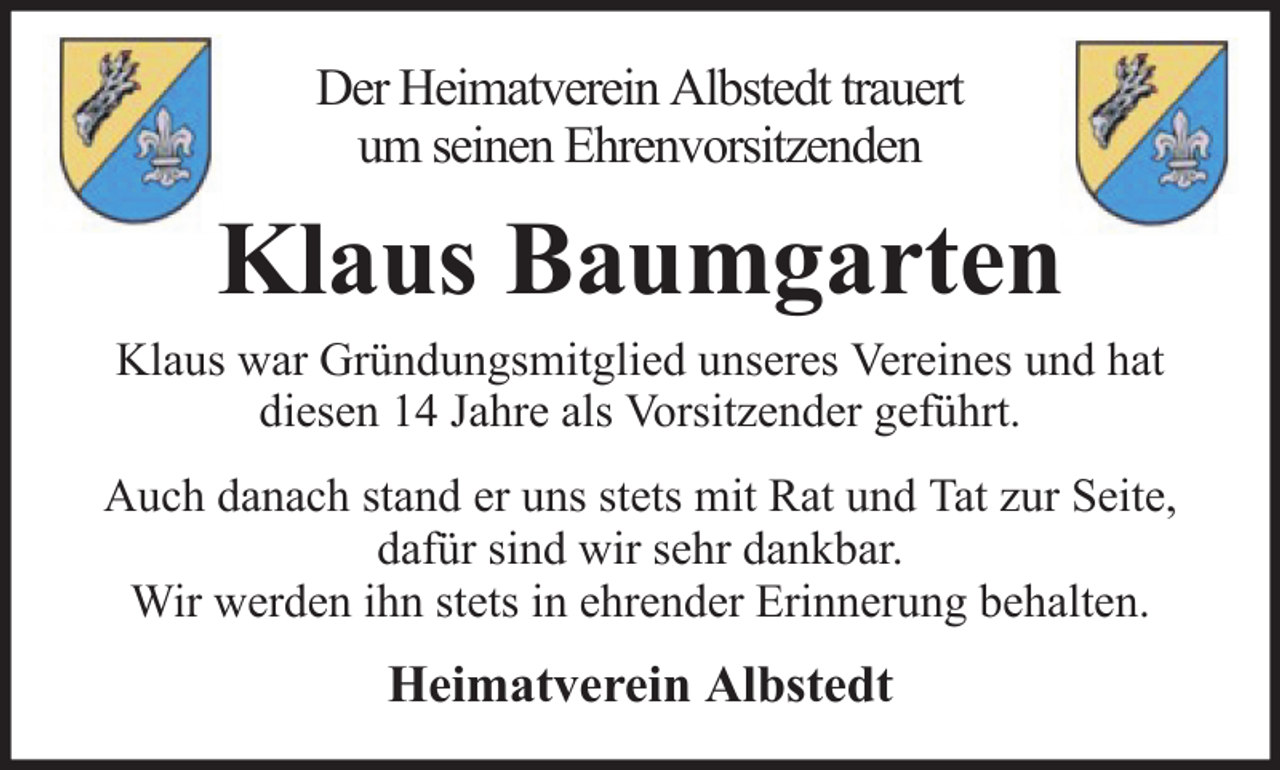 <p>Der Heimatverein Albstedt trauert<br />um seinen Ehrenvorsitzenden</p><p>Klaus Baumgarten<br />Klaus war Gründungsmitglied unseres Vereines und hat<br />diesen 14 Jahre als Vorsitzender geführt.<br />Auch danach stand er uns stets mit Rat und Tat zur Seite,<br />dafür sind wir sehr dankbar.<br />Wir werden ihn stets in ehrender Erinnerung behalten.</p><p>Heimatverein Albstedt</p>