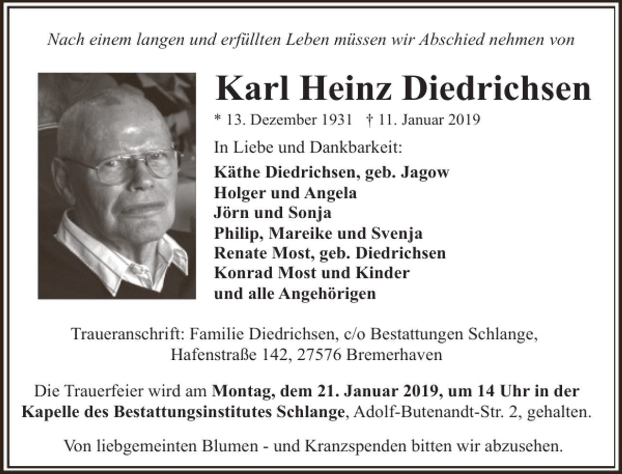 <p>Nach einem langen und erfüllten Leben müssen wir Abschied nehmen von</p><p>Karl Heinz Diedrichsen</p><p>* 13. Dezember 1931 † 11. Januar 2019</p><p>In Liebe und Dankbarkeit:<br />Käthe Diedrichsen, geb. Jagow<br />Holger und Angela<br />Jörn und Sonja<br />Philip, Mareike und Svenja<br />Renate Most, geb. Diedrichsen<br />Konrad Most und Kinder<br />und alle Angehörigen<br />Traueranschrift: Familie Diedrichsen, c/o Bestattungen Schlange,<br />Hafenstraße 142, 27576 Bremerhaven<br />Die Trauerfeier wird am Montag, dem 21. Januar 2019, um 14 Uhr in der<br />Kapelle des Bestattungsinstitutes Schlange, Adolf-Butenandt-Str. 2, gehalten.<br />Von liebgemeinten Blumen - und Kranzspenden bitten wir abzusehen.</p>
