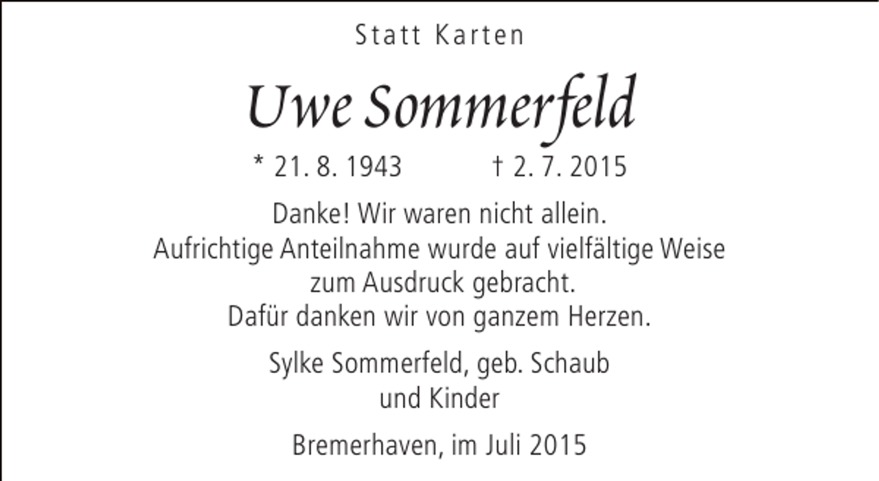 <p>Statt Karten</p><p>Uwe Sommerfeld<br />* 21. 8. 1943</p><p>† 2. 7. 2015</p><p>Danke! Wir waren nicht allein.<br />Aufrichtige Anteilnahme wurde auf vielfältige Weise<br />zum Ausdruck gebracht.<br />Dafür danken wir von ganzem Herzen.<br />Sylke Sommerfeld, geb. Schaub<br />und Kinder<br />Bremerhaven, im Juli 2015</p>
