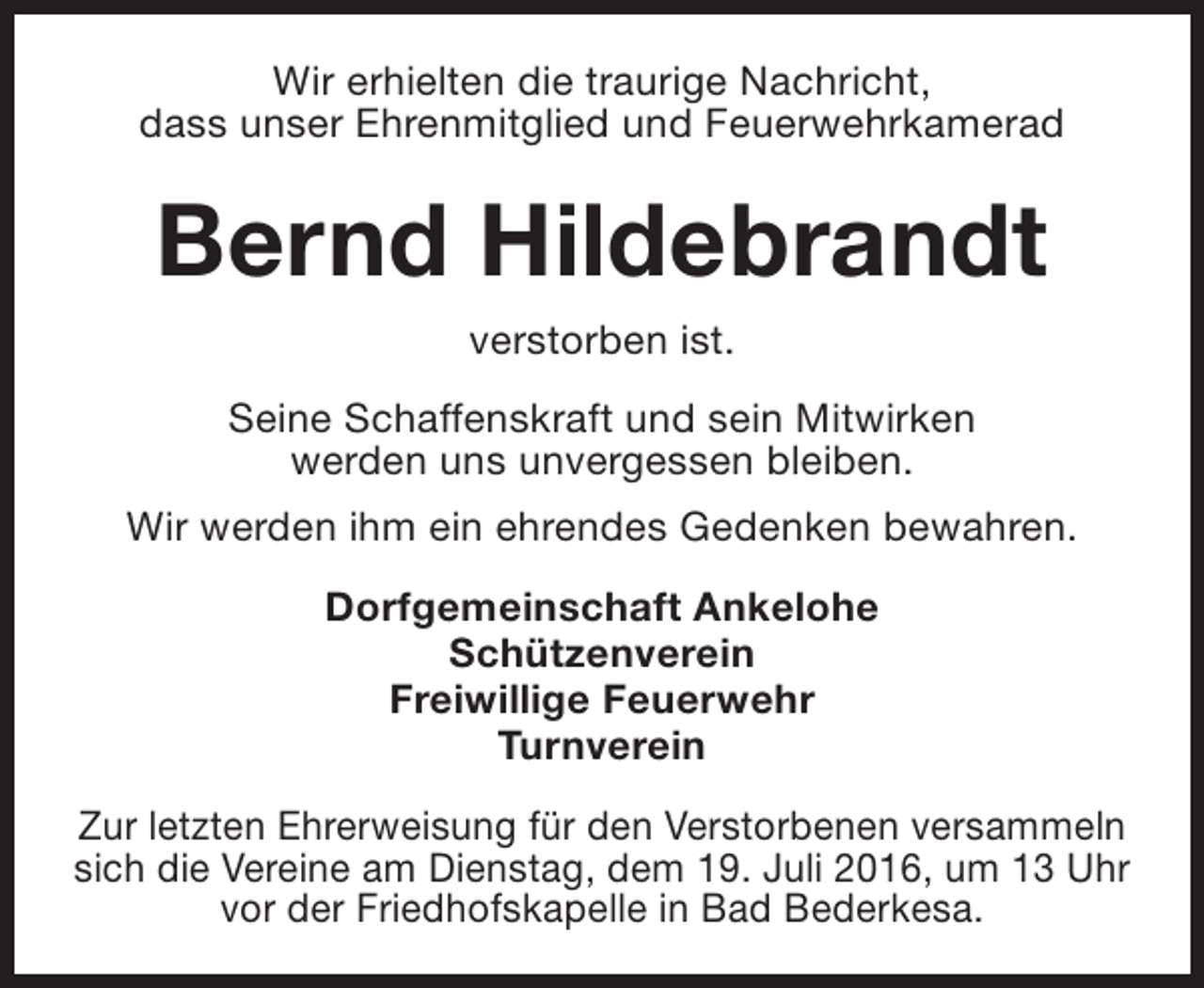 <p>Wir erhielten die traurige Nachricht,<br />dass unser Ehrenmitglied und Feuerwehrkamerad</p><p>Bernd Hildebrandt<br />verstorben ist.<br />Seine Schaffenskraft und sein Mitwirken<br />werden uns unvergessen bleiben.<br />Wir werden ihm ein ehrendes Gedenken bewahren.<br />Dorfgemeinschaft Ankelohe<br />Schützenverein<br />Freiwillige Feuerwehr<br />Turnverein<br />Zur letzten Ehrerweisung für den Verstorbenen versammeln<br />sich die Vereine am Dienstag, dem 19. Juli 2016, um 13 Uhr<br />vor der Friedhofskapelle in Bad Bederkesa.</p>