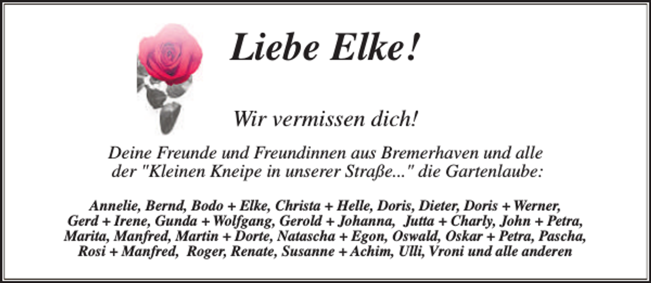<p>Liebe Elke!<br />Wir vermissen dich!<br />Deine Freunde und Freundinnen aus Bremerhaven und alle<br />der "Kleinen Kneipe in unserer Straße..." die Gartenlaube:<br />Annelie, Bernd, Bodo + Elke, Christa + Helle, Doris, Dieter, Doris + Werner,<br />Gerd + Irene, Gunda + Wolfgang, Gerold + Johanna, Jutta + Charly, John + Petra,<br />Marita, Manfred, Martin + Dorte, Natascha + Egon, Oswald, Oskar + Petra, Pascha,<br />Rosi + Manfred, Roger, Renate, Susanne + Achim, Ulli, Vroni und alle anderen</p>