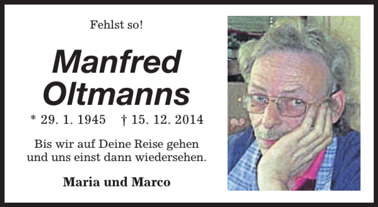 <p>Fehlst so!</p><p>Manfred<br />Oltmanns</p><p>* 29. 1. 1945</p><p>† 15. 12. 2014</p><p>Bis wir auf Deine Reise gehen<br />und uns einst dann wiedersehen.</p><p>Maria und Marco</p>