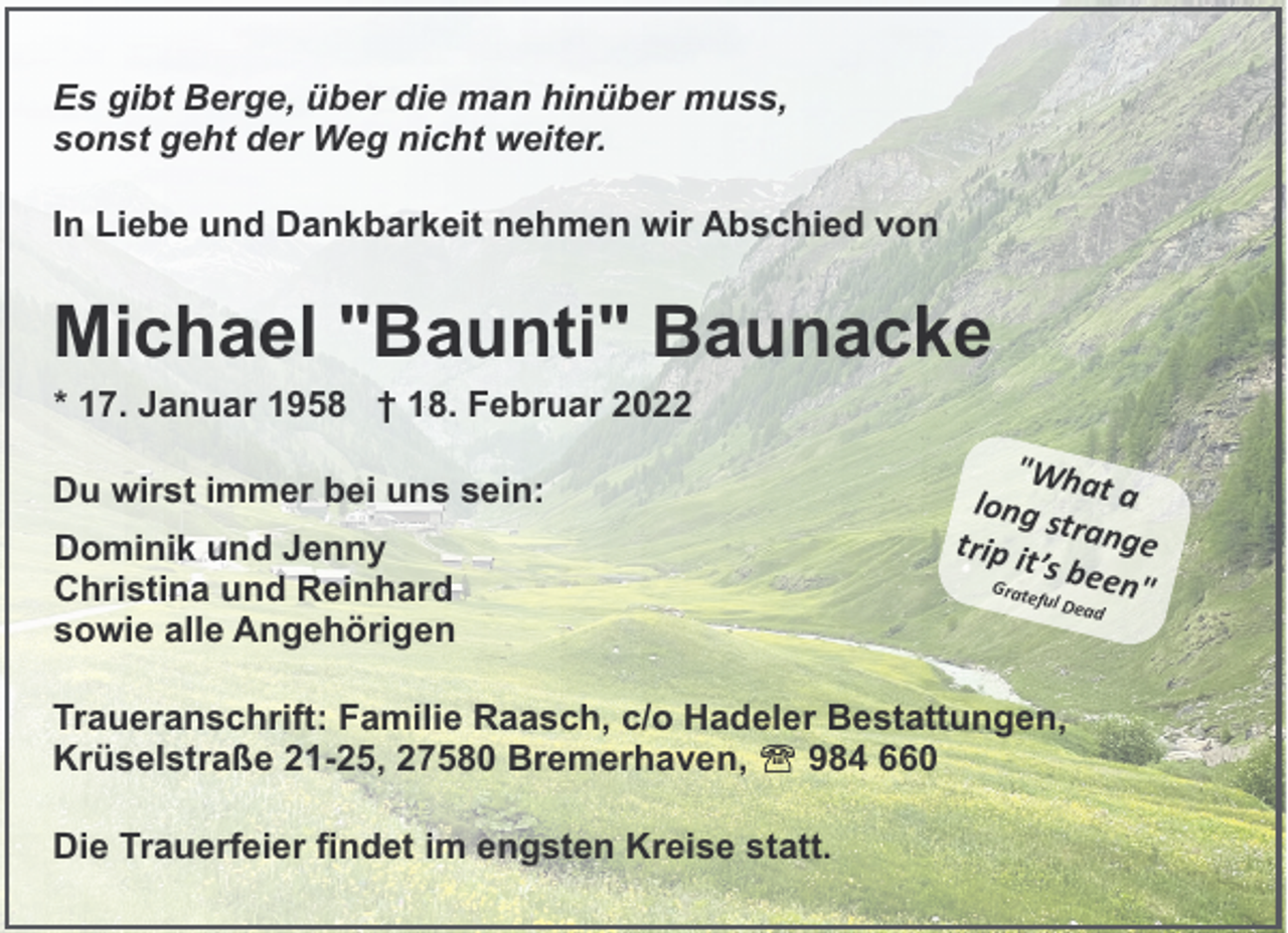 <p>Es gibt Berge, über die man hinüber muss,<br />sonst geht der Weg nicht weiter.<br />In Liebe und Dankbarkeit nehmen wir Abschied von</p><p>Michael "Baunti" Baunacke<br />* 17. Januar 1958 † 18. Februar 2022</p><p>Du wirst immer bei uns sein:<br />Dominik und Jenny<br />Christina und Reinhard<br />sowie alle Angehörigen</p><p>"Wha<br />long s t a<br />t<br />trip it range<br />’s bee<br />Grate<br />n"<br />ful De<br />a</p><p>Traueranschrift: Familie Raasch, c/o Hadeler Bestattungen,<br />Krüselstraße 21-25, 27580 Bremerhaven,<br />984 660<br />Die Trauerfeier findet im engsten Kreise statt.</p><p>d</p>
