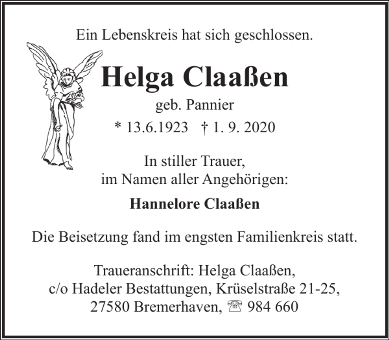 <p>Ein Lebenskreis hat sich geschlossen.</p><p>Helga Claaßen<br />H<br />geb. Pannier<br />* 13.6.1923 † 1. 9. 2020</p><p>In stiller Trauer,<br />im Namen aller Angehörigen:<br />Hannelore Claaßen<br />Die Beisetzung fand im engsten Familienkreis statt.<br />Traueranschrift: Helga Claaßen,<br />c/o Hadeler Bestattungen, Krüselstraße 21-25,<br />27580 Bremerhaven, ' 984 660</p>