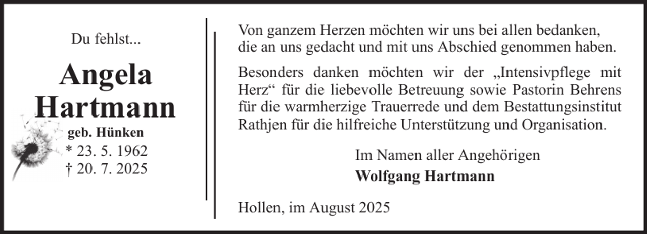 <p>Du fehlst...</p>
<p>Angela<br />Hartmann<br />geb. Hünken</p>
<p>* 23. 5. 1962<br />† 20. 7. 2025</p>
<p>Von ganzem Herzen möchten wir uns bei allen bedanken,<br />die an uns gedacht und mit uns Abschied genommen haben.<br />Besonders danken möchten wir der „Intensivpflege mit<br />Herz“ für die liebevolle Betreuung sowie Pastorin Behrens<br />für die warmherzige Trauerrede und dem Bestattungsinstitut<br />Rathjen für die hilfreiche Unterstützung und Organisation.<br />Im Namen aller Angehörigen<br />Wolfgang Hartmann<br />Hollen, im August 2025</p>