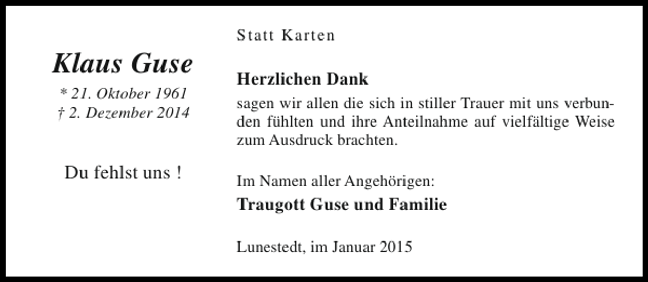 <p>Klaus Guse<br />* 21. Oktober 1961<br />† 2. Dezember 2014</p><p>Du fehlst uns !</p><p>Statt Karten</p><p>Herzlichen Dank<br />sagen wir allen die sich in stiller Trauer mit uns verbunden fühlten und ihre Anteilnahme auf vielfältige Weise<br />zum Ausdruck brachten.<br />Im Namen aller Angehörigen:</p><p>Traugott Guse und Familie<br />Lunestedt, im Januar 2015</p>