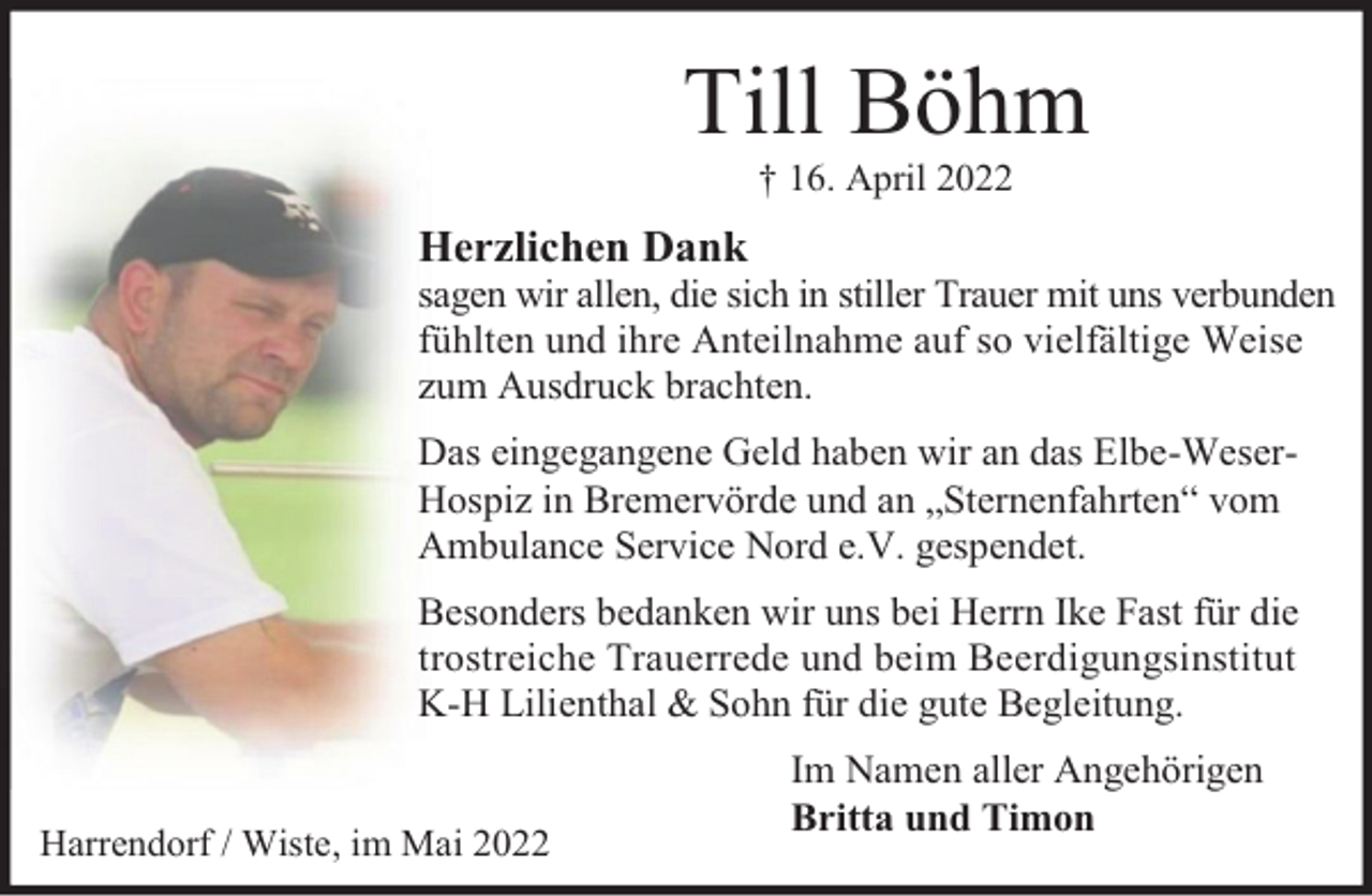 <p>Till Böhm<br />† 16. April 2022</p><p>Herzlichen Dank</p><p>sagen wir allen, die sich in stiller Trauer mit uns verbunden<br />fühlten und ihre Anteilnahme auf so vielfältige Weise<br />zum Ausdruck brachten.<br />Das eingegangene Geld haben wir an das Elbe-WeserHospiz in Bremervörde und an „Sternenfahrten“ vom<br />Ambulance Service Nord e.V. gespendet.<br />Besonders bedanken wir uns bei Herrn Ike Fast für die<br />trostreiche Trauerrede und beim Beerdigungsinstitut<br />K-H Lilienthal &amp; Sohn für die gute Begleitung.</p><p>Harrendorf / Wiste, im Mai 2022</p><p>Im Namen aller Angehörigen<br />Britta und Timon</p>