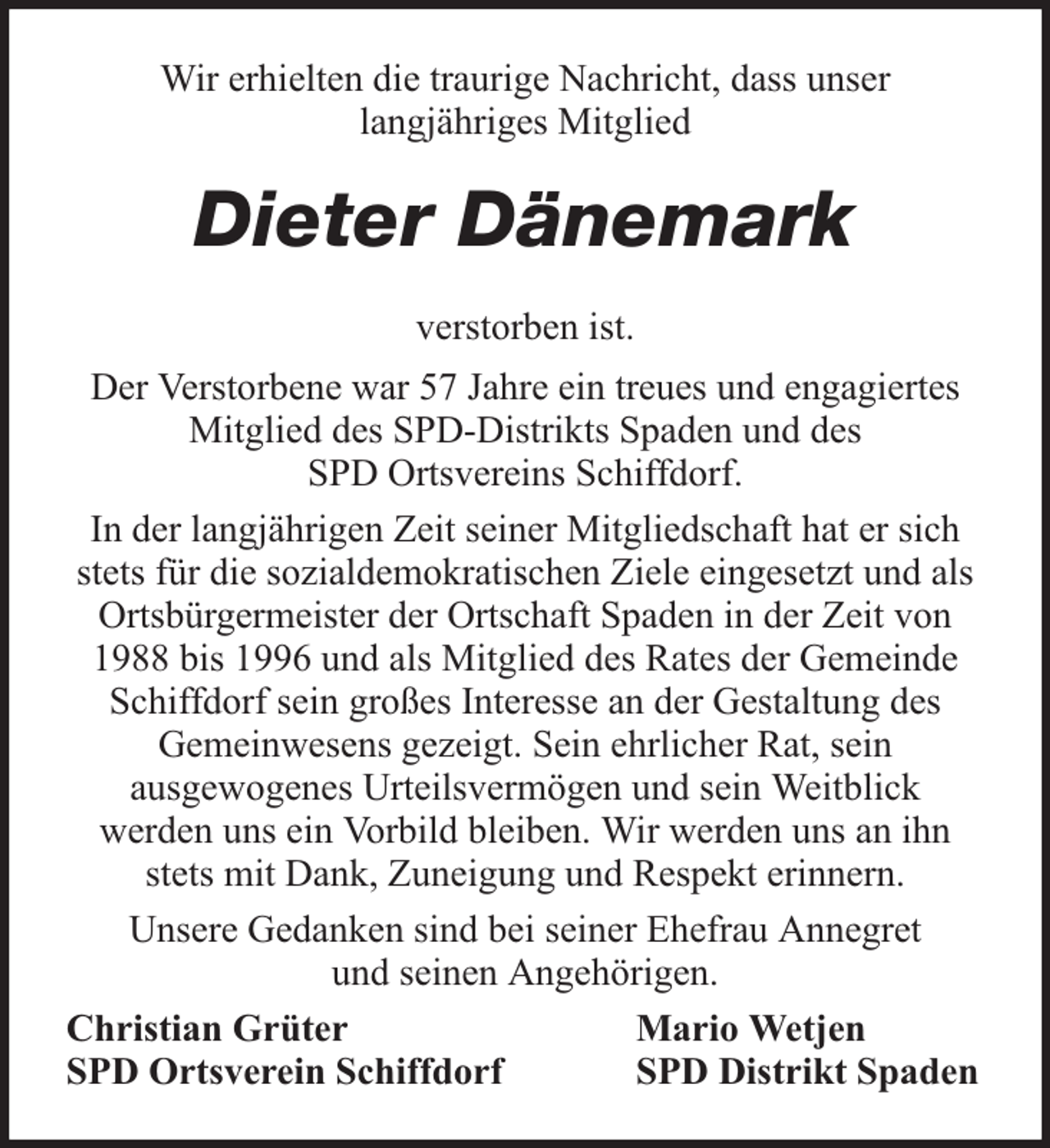 <p>Wir erhielten die traurige Nachricht, dass unser<br />langjähriges Mitglied</p><p>Dieter Dänemark<br />verstorben ist.<br />Der Verstorbene war 57 Jahre ein treues und engagiertes<br />Mitglied des SPD-Distrikts Spaden und des<br />SPD Ortsvereins Schiffdorf.<br />In der langjährigen Zeit seiner Mitgliedschaft hat er sich<br />stets für die sozialdemokratischen Ziele eingesetzt und als<br />Ortsbürgermeister der Ortschaft Spaden in der Zeit von<br />1988 bis 1996 und als Mitglied des Rates der Gemeinde<br />Schiffdorf sein großes Interesse an der Gestaltung des<br />Gemeinwesens gezeigt. Sein ehrlicher Rat, sein<br />ausgewogenes Urteilsvermögen und sein Weitblick<br />werden uns ein Vorbild bleiben. Wir werden uns an ihn<br />stets mit Dank, Zuneigung und Respekt erinnern.<br />Unsere Gedanken sind bei seiner Ehefrau Annegret<br />und seinen Angehörigen.<br />Christian Grüter<br />Mario Wetjen<br />SPD Ortsverein Schiffdorf<br />SPD Distrikt Spaden</p>