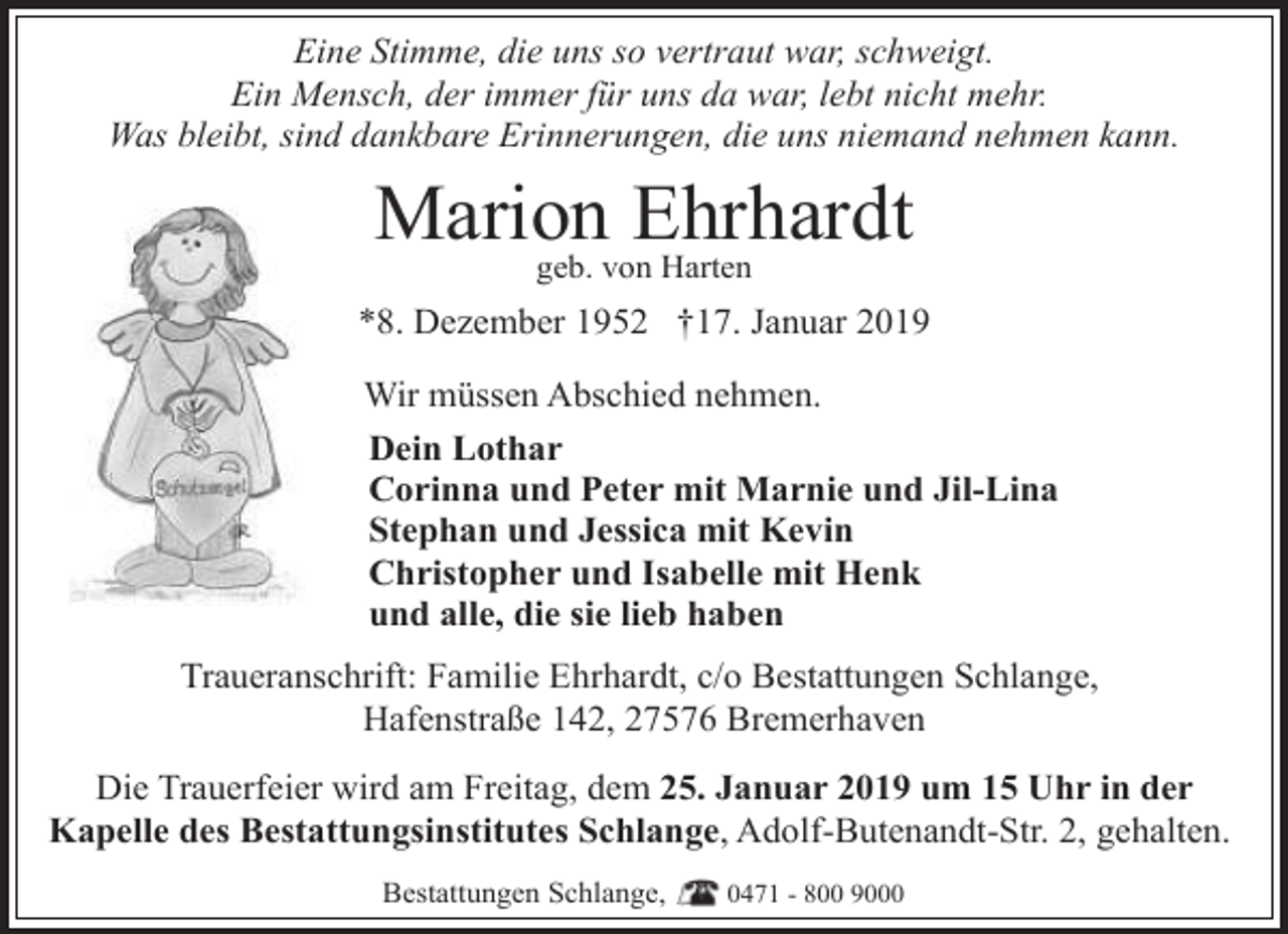 <p>Eine Stimme, die uns so vertraut war, schweigt.<br />Ein Mensch, der immer für uns da war, lebt nicht mehr.<br />Was bleibt, sind dankbare Erinnerungen, die uns niemand nehmen kann.</p><p>Marion<br />Ehrhardt<br />geb. von Harten<br />*8. Dezember 1952 †17. Januar 2019<br />Wir müssen Abschied nehmen.<br />Dein Lothar<br />Corinna und Peter mit Marnie und Jil-Lina<br />Stephan und Jessica mit Kevin<br />Christopher und Isabelle mit Henk<br />und alle, die sie lieb haben<br />Traueranschrift: Familie Ehrhardt, c/o Bestattungen Schlange,<br />Hafenstraße 142, 27576 Bremerhaven<br />Die Trauerfeier wird am Freitag, dem 25. Januar 2019 um 15 Uhr in der<br />Kapelle des Bestattungsinstitutes Schlange, Adolf-Butenandt-Str. 2, gehalten.<br />Bestattungen Schlange,</p><p>0471 - 800 9000</p>