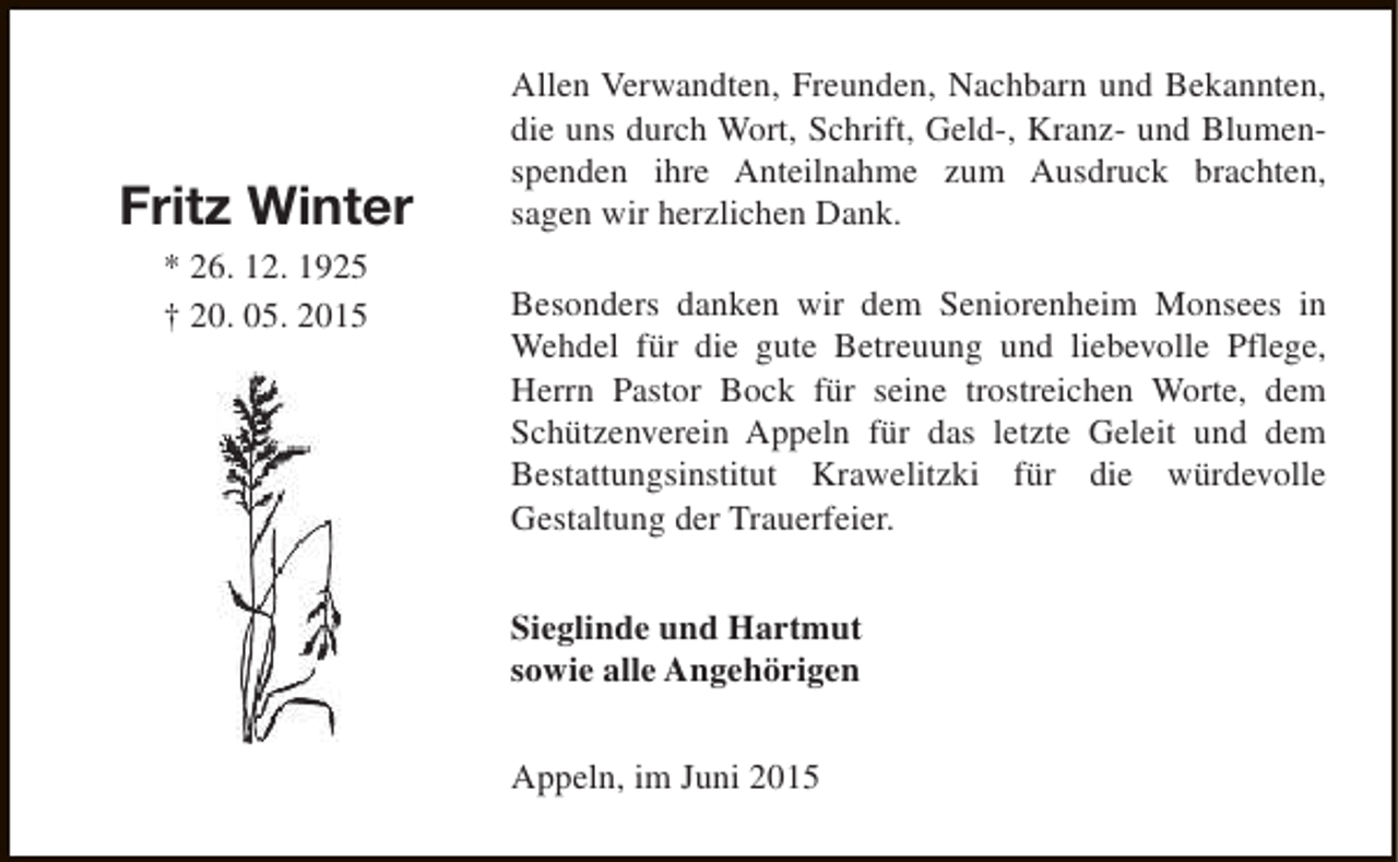 <p>Fritz Winter<br />* 26. 12. 1925<br />† 20. 05. 2015</p><p>Allen Verwandten, Freunden, Nachbarn und Bekannten,<br />die uns durch Wort, Schrift, Geld-, Kranz- und Blumenspenden ihre Anteilnahme zum Ausdruck brachten,<br />sagen wir herzlichen Dank.<br />Besonders danken wir dem Seniorenheim Monsees in<br />Wehdel für die gute Betreuung und liebevolle Pflege,<br />Herrn Pastor Bock für seine trostreichen Worte, dem<br />Schützenverein Appeln für das letzte Geleit und dem<br />Bestattungsinstitut Krawelitzki für die würdevolle<br />Gestaltung der Trauerfeier.<br />Sieglinde und Hartmut<br />sowie alle Angehörigen<br />Appeln, im Juni 2015</p>