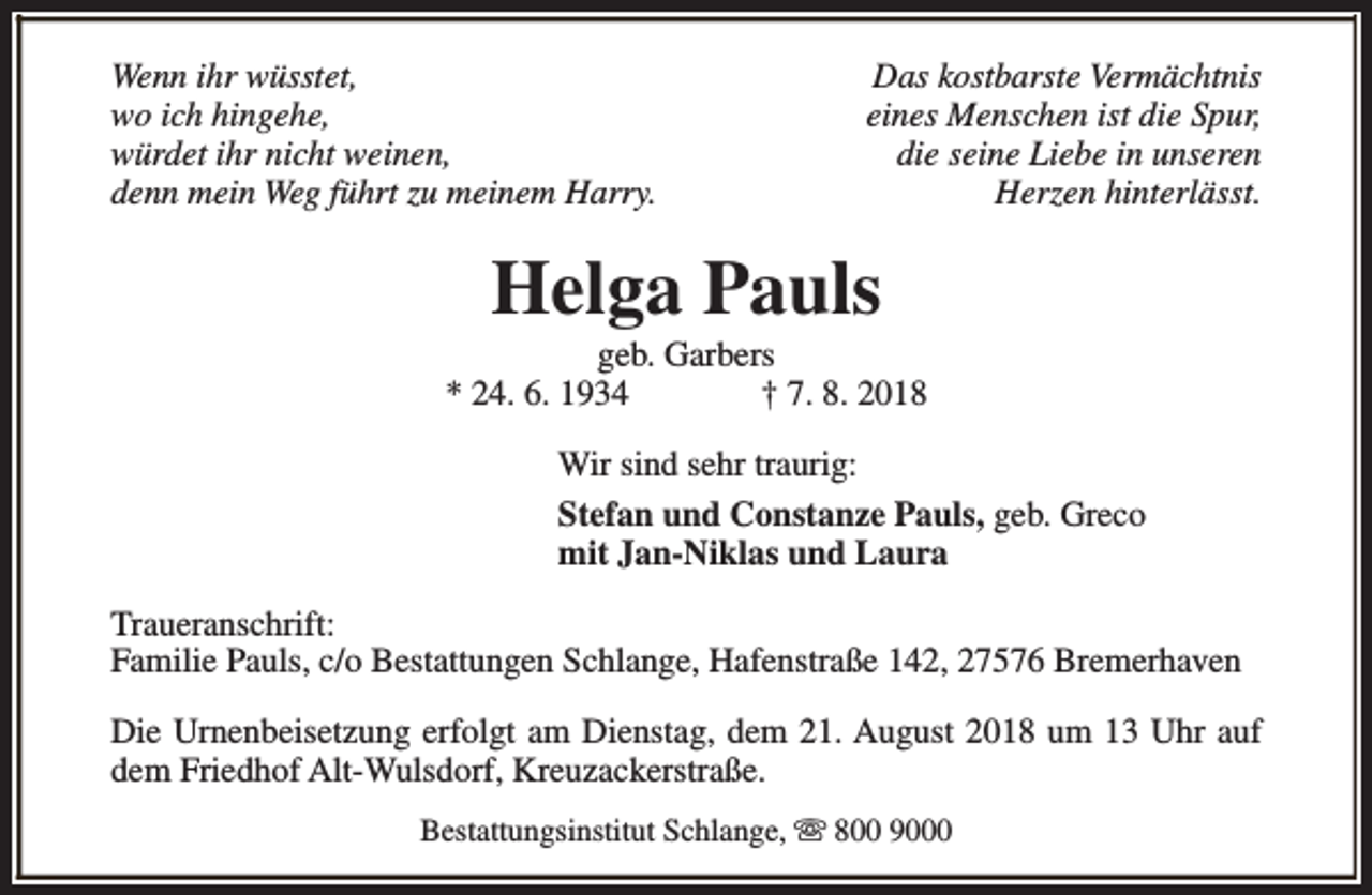 <p>Wenn ihr wüsstet,<br />wo ich hingehe,<br />würdet ihr nicht weinen,<br />denn mein Weg führt zu meinem Harry.</p><p>Das kostbarste Vermächtnis<br />eines Menschen ist die Spur,<br />die seine Liebe in unseren<br />Herzen hinterlässt.</p><p>Helga Pauls</p><p>geb. Garbers<br />* 24. 6. 1934<br />† 7. 8. 2018<br />Wir sind sehr traurig:<br />Stefan und Constanze Pauls, geb. Greco<br />mit Jan-Niklas und Laura<br />Traueranschrift:<br />Familie Pauls, c/o Bestattungen Schlange, Hafenstraße 142, 27576 Bremerhaven<br />Die Urnenbeisetzung erfolgt am Dienstag, dem 21. August 2018 um 13 Uhr auf<br />dem Friedhof Alt-Wulsdorf, Kreuzackerstraße.<br />Bestattungsinstitut Schlange, s 800 9000</p>