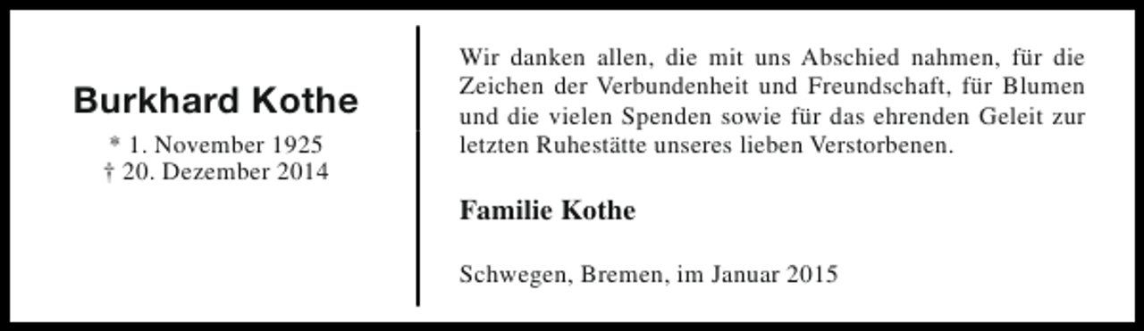 <p>Burkhard Kothe<br />* 1. November 1925<br />† 20. Dezember 2014</p><p>Wir danken allen, die mit uns Abschied nahmen, für die<br />Zeichen der Verbundenheit und Freundschaft, für Blumen<br />und die vielen Spenden sowie für das ehrenden Geleit zur<br />letzten Ruhestätte unseres lieben Verstorbenen.</p><p>Familie Kothe<br />Schwegen, Bremen, im Januar 2015</p>