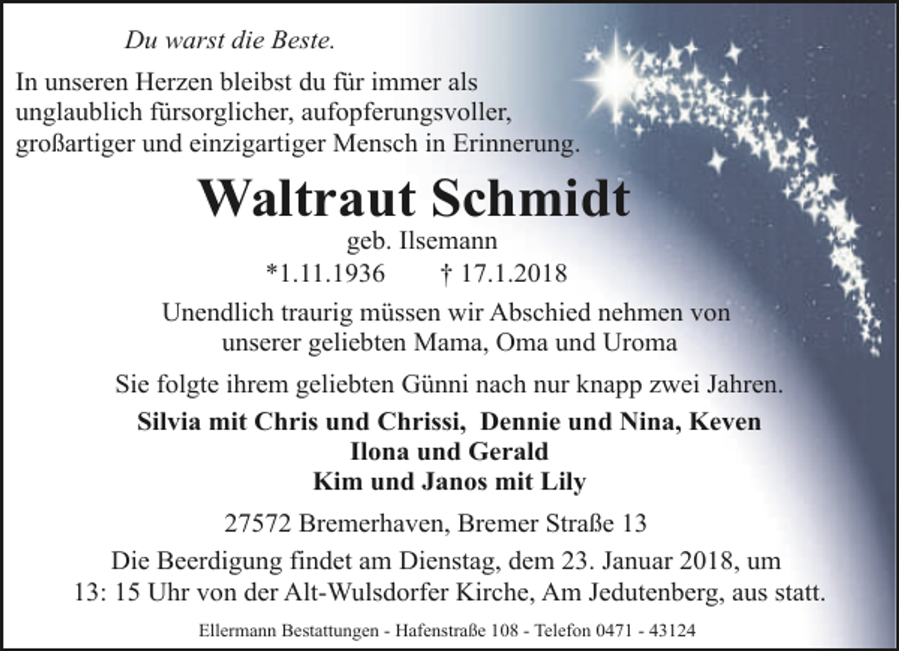<p>Du warst die Beste.<br />In unseren Herzen bleibst du für immer als<br />unglaublich fürsorglicher, aufopferungsvoller,<br />großartiger und einzigartiger Mensch in Erinnerung.</p><p>Waltraut Schmidt</p><p>geb. Ilsemann<br />*1.11.1936<br />† 17.1.2018<br />Unendlich traurig müssen wir Abschied nehmen von<br />unserer geliebten Mama, Oma und Uroma<br />Sie folgte ihrem geliebten Günni nach nur knapp zwei Jahren.<br />Silvia mit Chris und Chrissi, Dennie und Nina, Keven<br />Ilona und Gerald<br />Kim und Janos mit Lily<br />27572 Bremerhaven, Bremer Straße 13<br />Die Beerdigung findet am Dienstag, dem 23. Januar 2018, um<br />13: 15 Uhr von der Alt-Wulsdorfer Kirche, Am Jedutenberg, aus statt.<br />Ellermann Bestattungen - Hafenstraße 108 - Telefon 0471 - 43124</p>