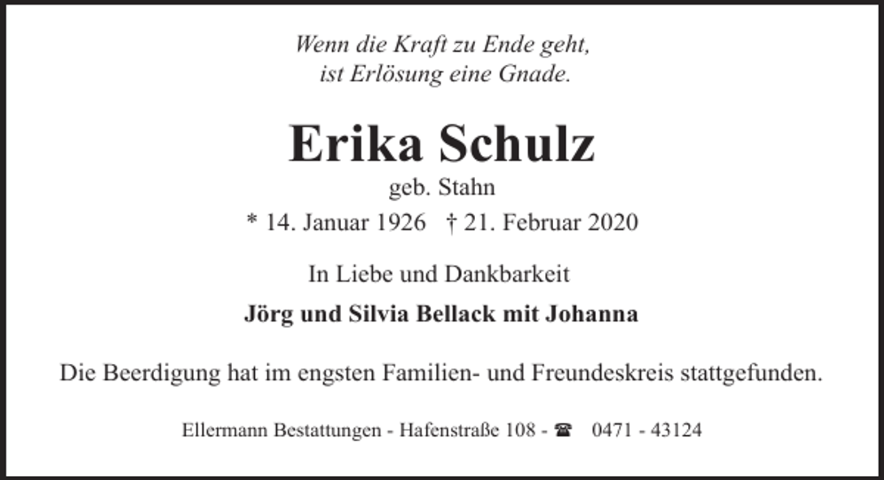 <p>Wenn die Kraft zu Ende geht,<br />ist Erlösung eine Gnade.</p><p>Erika Schulz</p><p>geb. Stahn<br />* 14. Januar 1926 † 21. Februar 2020<br />In Liebe und Dankbarkeit<br />Jörg und Silvia Bellack mit Johanna<br />Die Beerdigung hat im engsten Familien- und Freundeskreis stattgefunden.<br />Ellermann Bestattungen - Hafenstraße 108 - ( 0471 - 43124</p>