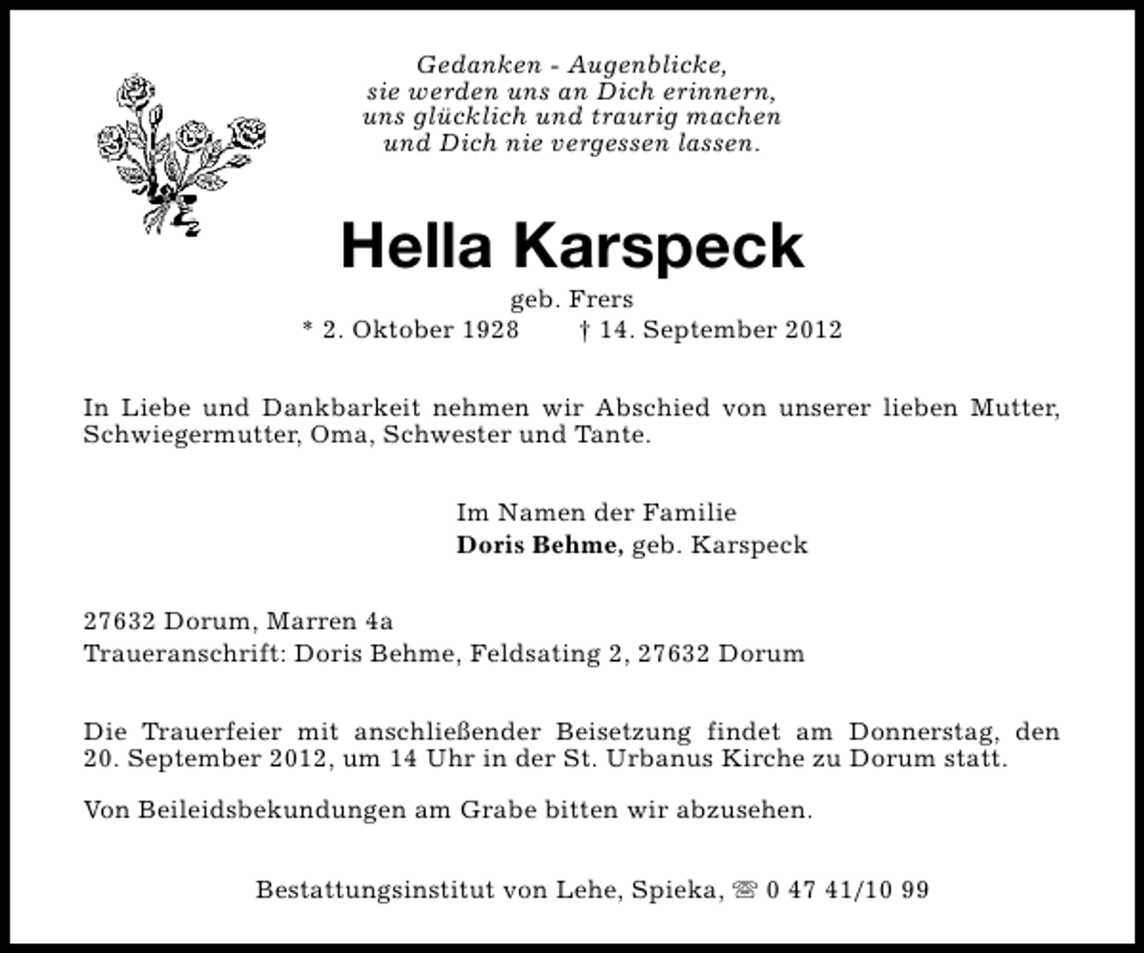 <p>Gedanken - Augenblicke,<br />sie werden uns an Dich erinnern,<br />uns glücklich und traurig machen<br />und Dich nie vergessen lassen.</p><p>Hella Karspeck</p><p>geb. Frers<br />* 2. Oktober 1928<br />† 14. September 2012<br />In Liebe und Dankbarkeit nehmen wir Abschied von unserer lieben Mutter,<br />Schwiegermutter, Oma, Schwester und Tante.<br />Im Namen der Familie<br />Doris Behme, geb. Karspeck<br />27632 Dorum, Marren 4a<br />Traueranschrift: Doris Behme, Feldsating 2, 27632 Dorum<br />Die Trauerfeier mit anschließender Beisetzung findet am Donnerstag, den<br />20. September 2012, um 14 Uhr in der St. Urbanus Kirche zu Dorum statt.<br />Von Beileidsbekundungen am Grabe bitten wir abzusehen.<br />Bestattungsinstitut von Lehe, Spieka, s 0 47 41/10 99</p>