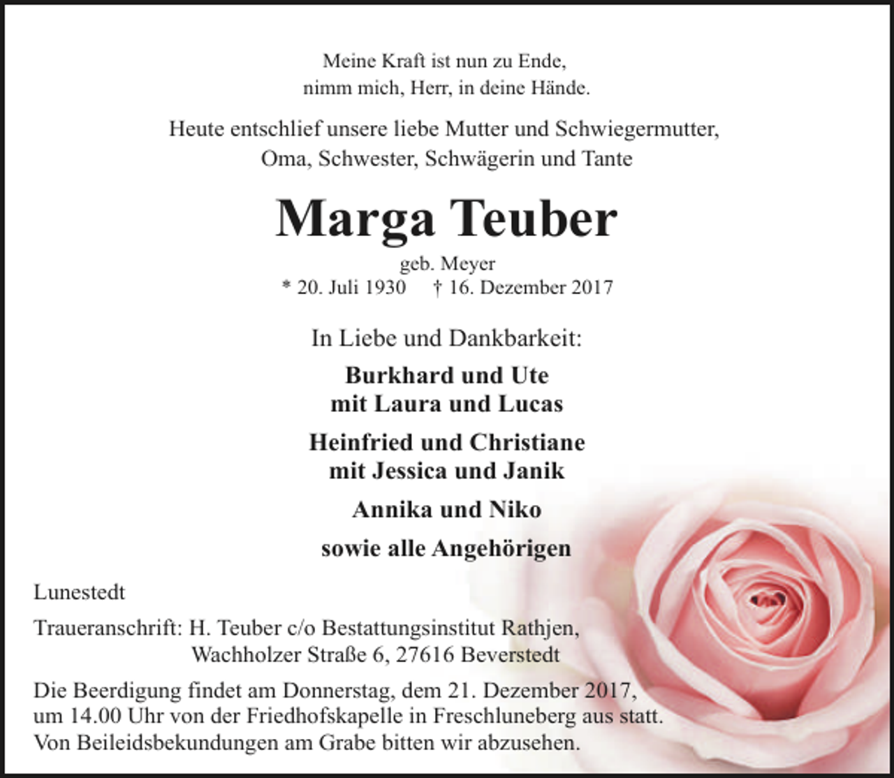 <p>Meine Kraft ist nun zu Ende,<br />nimm mich, Herr, in deine Hände.</p><p>Heute entschlief unsere liebe Mutter und Schwiegermutter,<br />Oma, Schwester, Schwägerin und Tante</p><p>Marga Teuber<br />geb. Meyer<br />* 20. Juli 1930 † 16. Dezember 2017</p><p>In Liebe und Dankbarkeit:<br />Burkhard und Ute<br />mit Laura und Lucas<br />Heinfried und Christiane<br />mit Jessica und Janik<br />Annika und Niko<br />sowie alle Angehörigen<br />Lunestedt<br />Traueranschrift: H. Teuber c/o Bestattungsinstitut Rathjen,<br />Wachholzer Straße 6, 27616 Beverstedt<br />Die Beerdigung findet am Donnerstag, dem 21. Dezember 2017,<br />um 14.00 Uhr von der Friedhofskapelle in Freschluneberg aus statt.<br />Von Beileidsbekundungen am Grabe bitten wir abzusehen.</p>