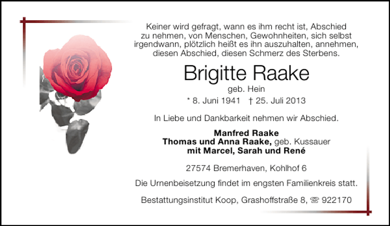 <p>Keiner wird gefragt, wann es ihm recht ist, Abschied<br />zu nehmen, von Menschen, Gewohnheiten, sich selbst<br />irgendwann, plötzlich heißt es ihn auszuhalten, annehmen,<br />diesen Abschied, diesen Schmerz des Sterbens.</p><p>Brigitte Raake<br />geb. Hein<br />* 8. Juni 1941 † 25. Juli 2013</p><p>In Liebe und Dankbarkeit nehmen wir Abschied.<br />Manfred Raake<br />Thomas und Anna Raake, geb. Kussauer<br />mit Marcel, Sarah und René<br />27574 Bremerhaven, Kohlhof 6<br />Die Urnenbeisetzung ﬁndet im engsten Familienkreis statt.<br />Bestattungsinstitut Koop, Grashoffstraße 8,  922170</p>