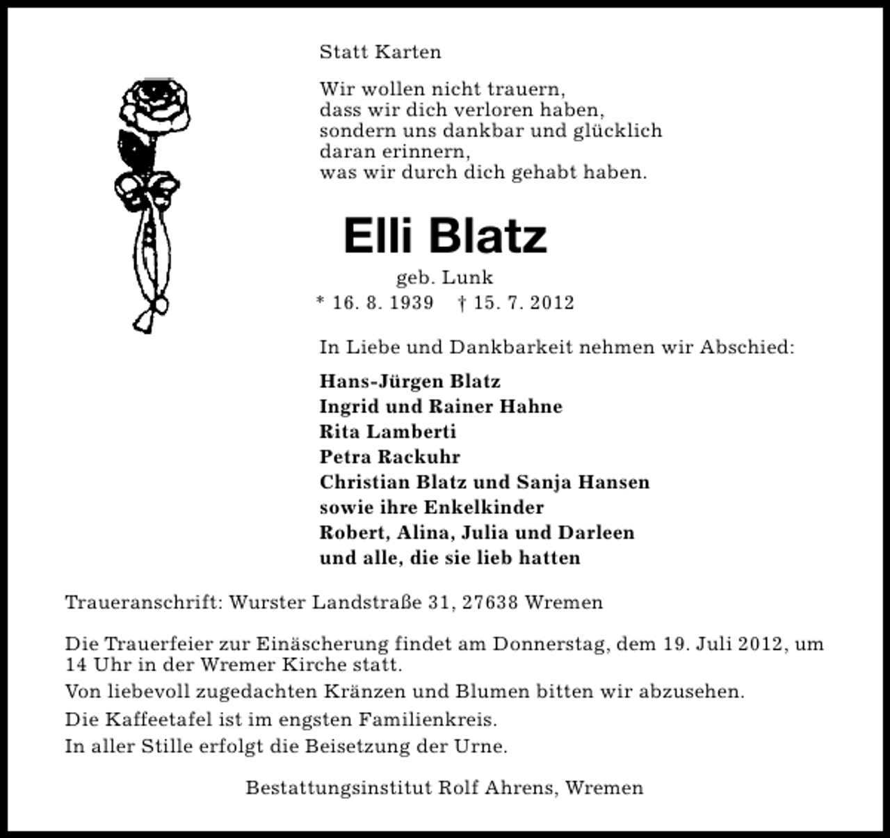 <p>Statt Karten<br />Wir wollen nicht trauern,<br />dass wir dich verloren haben,<br />sondern uns dankbar und glücklich<br />daran erinnern,<br />was wir durch dich gehabt haben.</p><p>Elli Blatz</p><p>geb. Lunk<br />* 16. 8. 1939 † 15. 7. 2012<br />In Liebe und Dankbarkeit nehmen wir Abschied:<br />Hans-Jürgen Blatz<br />Ingrid und Rainer Hahne<br />Rita Lamberti<br />Petra Rackuhr<br />Christian Blatz und Sanja Hansen<br />sowie ihre Enkelkinder<br />Robert, Alina, Julia und Darleen<br />und alle, die sie lieb hatten<br />Traueranschrift: Wurster Landstraße 31, 27638 Wremen<br />Die Trauerfeier zur Einäscherung findet am Donnerstag, dem 19. Juli 2012, um<br />14 Uhr in der Wremer Kirche statt.<br />Von liebevoll zugedachten Kränzen und Blumen bitten wir abzusehen.<br />Die Kaffeetafel ist im engsten Familienkreis.<br />In aller Stille erfolgt die Beisetzung der Urne.<br />Bestattungsinstitut Rolf Ahrens, Wremen</p>