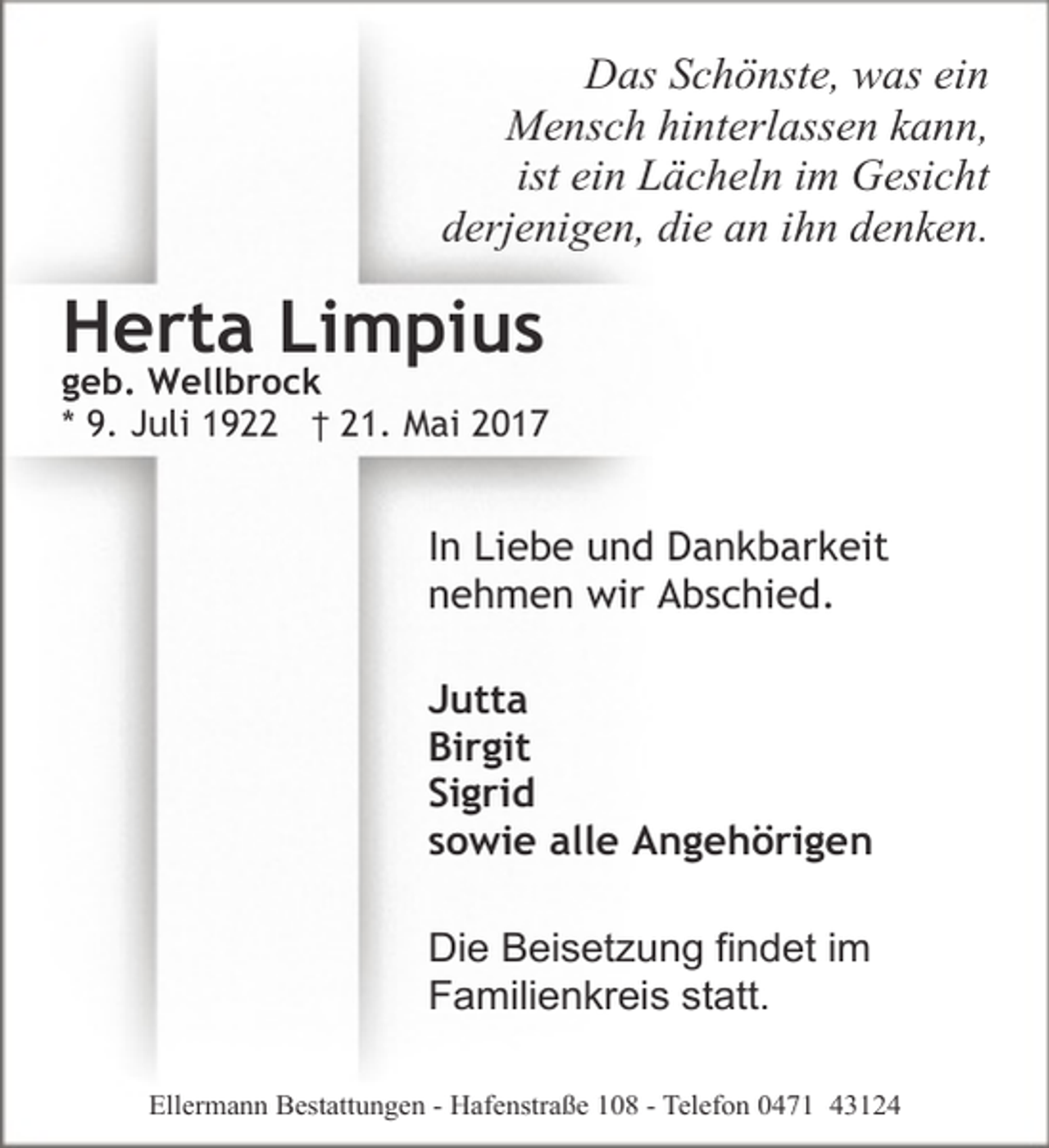 <p>Das Schönste, was ein<br />Mensch hinterlassen kann,<br />ist ein Lächeln im Gesicht<br />derjenigen, die an ihn denken.</p><p>Herta Limpius</p><p>geb. Wellbrock<br />* 9. Juli 1922 † 21. Mai 2017</p><p>In Liebe und Dankbarkeit<br />nehmen wir Abschied.<br />Jutta<br />Birgit<br />Sigrid<br />sowie alle Angehörigen<br />Die Beisetzung findet im<br />Familienkreis statt.<br />Ellermann Bestattungen - Hafenstraße 108 - Telefon 0471 43124</p>