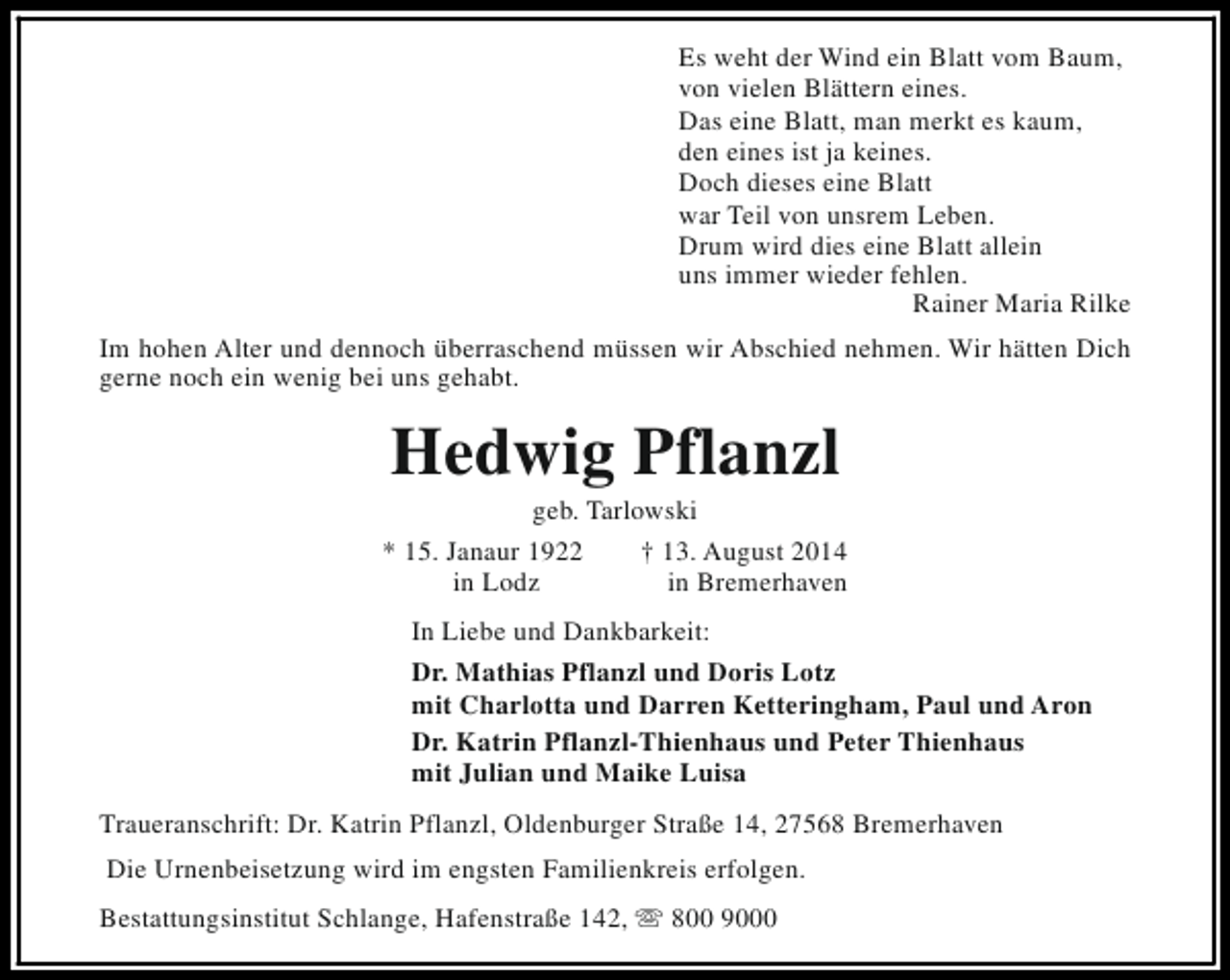 <p>Es weht der Wind ein Blatt vom Baum,<br />von vielen Blättern eines.<br />Das eine Blatt, man merkt es kaum,<br />den eines ist ja keines.<br />Doch dieses eine Blatt<br />war Teil von unsrem Leben.<br />Drum wird dies eine Blatt allein<br />uns immer wieder fehlen.<br />Rainer Maria Rilke<br />Im hohen Alter und dennoch überraschend müssen wir Abschied nehmen. Wir hätten Dich<br />gerne noch ein wenig bei uns gehabt.</p><p>Hedwig Pflanzl</p><p>geb. Tarlowski<br />* 15. Janaur 1922<br />† 13. August 2014<br />in Lodz<br />in Bremerhaven<br />In Liebe und Dankbarkeit:<br />Dr. Mathias Pflanzl und Doris Lotz<br />mit Charlotta und Darren Ketteringham, Paul und Aron<br />Dr. Katrin Pflanzl-Thienhaus und Peter Thienhaus<br />mit Julian und Maike Luisa<br />Traueranschrift: Dr. Katrin Pflanzl, Oldenburger Straße 14, 27568 Bremerhaven<br />Die Urnenbeisetzung wird im engsten Familienkreis erfolgen.<br />Bestattungsinstitut Schlange, Hafenstraße 142, s 800 9000</p>