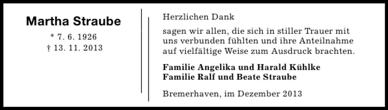 <p>Martha Straube<br />* 7. 6. 1926<br />† 13. 11. 2013</p><p>Herzlichen Dank<br />sagen wir allen, die sich in stiller Trauer mit<br />uns verbunden fühlten und ihre Anteilnahme<br />auf vielfältige Weise zum Ausdruck brachten.<br />Familie Angelika und Harald Kühlke<br />Familie Ralf und Beate Straube<br />Bremerhaven, im Dezember 2013</p>