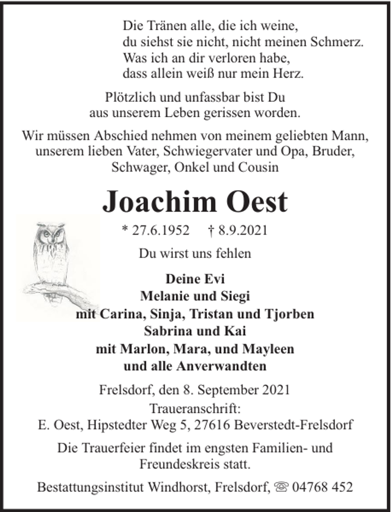 <p>Die Tränen alle, die ich weine,<br />du siehst sie nicht, nicht meinen Schmerz.<br />Was ich an dir verloren habe,<br />dass allein weiß nur mein Herz.<br />Plötzlich und unfassbar bist Du<br />aus unserem Leben gerissen worden.<br />Wir müssen Abschied nehmen von meinem geliebten Mann,<br />unserem lieben Vater, Schwiegervater und Opa, Bruder,<br />Schwager, Onkel und Cousin</p><p>Joachim Oest<br />* 27.6.1952</p><p>† 8.9.2021</p><p>Du wirst uns fehlen<br />Deine Evi<br />Melanie und Siegi<br />mit Carina, Sinja, Tristan und Tjorben<br />Sabrina und Kai<br />mit Marlon, Mara, und Mayleen<br />und alle Anverwandten<br />Frelsdorf, den 8. September 2021<br />Traueranschrift:<br />E. Oest, Hipstedter Weg 5, 27616 Beverstedt-Frelsdorf<br />Die Trauerfeier findet im engsten Familien- und<br />Freundeskreis statt.<br />Bestattungsinstitut Windhorst, Frelsdorf,</p><p>04768 452</p>