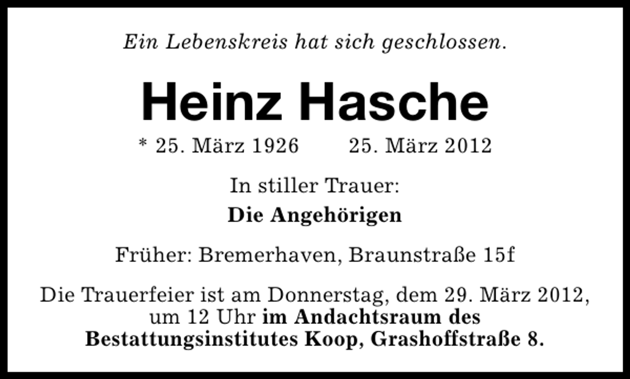 <p>Ein Lebenskreis hat sich geschlossen.</p><p>Heinz Hasche</p><p>* 25. März 1926</p><p>25. März 2012</p><p>In stiller Trauer:<br />Die Angehörigen<br />Früher: Bremerhaven, Braunstraße 15f<br />Die Trauerfeier ist am Donnerstag, dem 29. März 2012,<br />um 12 Uhr im Andachtsraum des<br />Bestattungsinstitutes Koop, Grashoffstraße 8.</p>