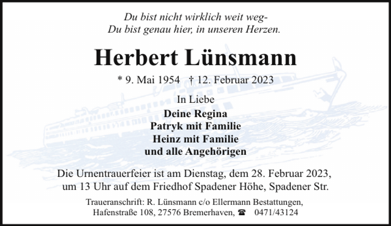 <p>Du bist nicht wirklich weit wegDu bist genau hier, in unseren Herzen.</p><p>Herbert Lünsmann<br />* 9. Mai 1954 † 12. Februar 2023<br />In Liebe<br />Deine Regina<br />Patryk mit Familie<br />Heinz mit Familie<br />und alle Angehörigen<br />Die Urnentrauerfeier ist am Dienstag, dem 28. Februar 2023,<br />um 13 Uhr auf dem Friedhof Spadener Höhe, Spadener Str.<br />Traueranschrift: R. Lünsmann c/o Ellermann Bestattungen,<br />Hafenstraße 108, 27576 Bremerhaven, ( 0471/43124</p>