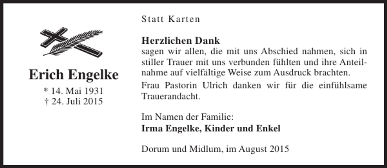 <p>Statt Karten</p><p>Herzlichen Dank</p><p>Erich Engelke<br />* 14. Mai 1931<br />† 24. Juli 2015</p><p>sagen wir allen, die mit uns Abschied nahmen, sich in<br />stiller Trauer mit uns verbunden fühlten und ihre Anteilnahme auf vielfältige Weise zum Ausdruck brachten.<br />Frau Pastorin Ulrich danken wir für die einfühlsame<br />Trauerandacht.<br />Im Namen der Familie:<br />Irma Engelke, Kinder und Enkel<br />Dorum und Midlum, im August 2015</p>