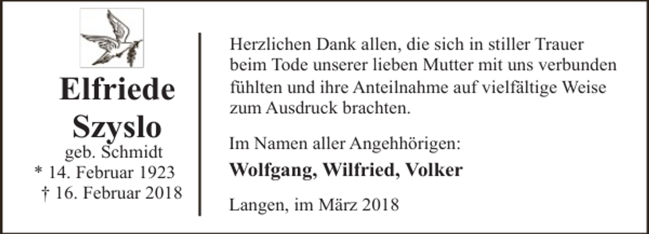 <p>Elfriede<br />Szyslo</p><p>geb. Schmidt<br />* 14. Februar 1923<br />† 16. Februar 2018</p><p>Herzlichen Dank allen, die sich in stiller Trauer<br />beim Tode unserer lieben Mutter mit uns verbunden<br />fühlten und ihre Anteilnahme auf vielfältige Weise<br />zum Ausdruck brachten.<br />Im Namen aller Angehhörigen:</p><p>Wolfgang, Wilfried, Volker<br />Langen, im März 2018</p>
