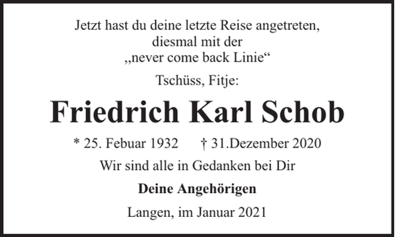 <p>Jetzt hast du deine letzte Reise angetreten,<br />diesmal mit der<br />,,never come back Linie“<br />Tschüss, Fitje:</p><p>Friedrich Karl Schob<br />* 25. Febuar 1932</p><p>† 31.Dezember 2020</p><p>Wir sind alle in Gedanken bei Dir<br />Deine Angehörigen<br />Langen, im Januar 2021</p>