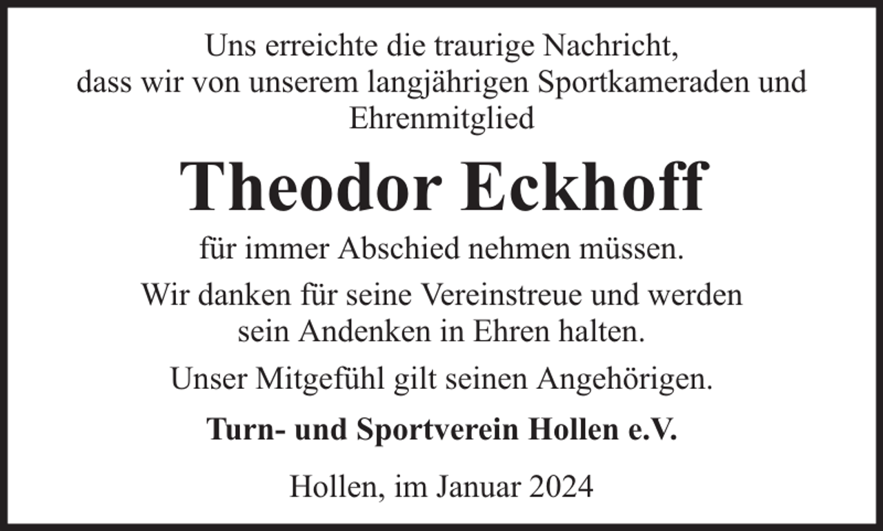 <p>Uns erreichte die traurige Nachricht,<br />dass wir von unserem langjährigen Sportkameraden und<br />Ehrenmitglied</p><p>Theodor Eckhoff</p><p>für immer Abschied nehmen müssen.<br />Wir danken für seine Vereinstreue und werden<br />sein Andenken in Ehren halten.<br />Unser Mitgefühl gilt seinen Angehörigen.<br />Turn- und Sportverein Hollen e.V.<br />Hollen, im Januar 2024</p>