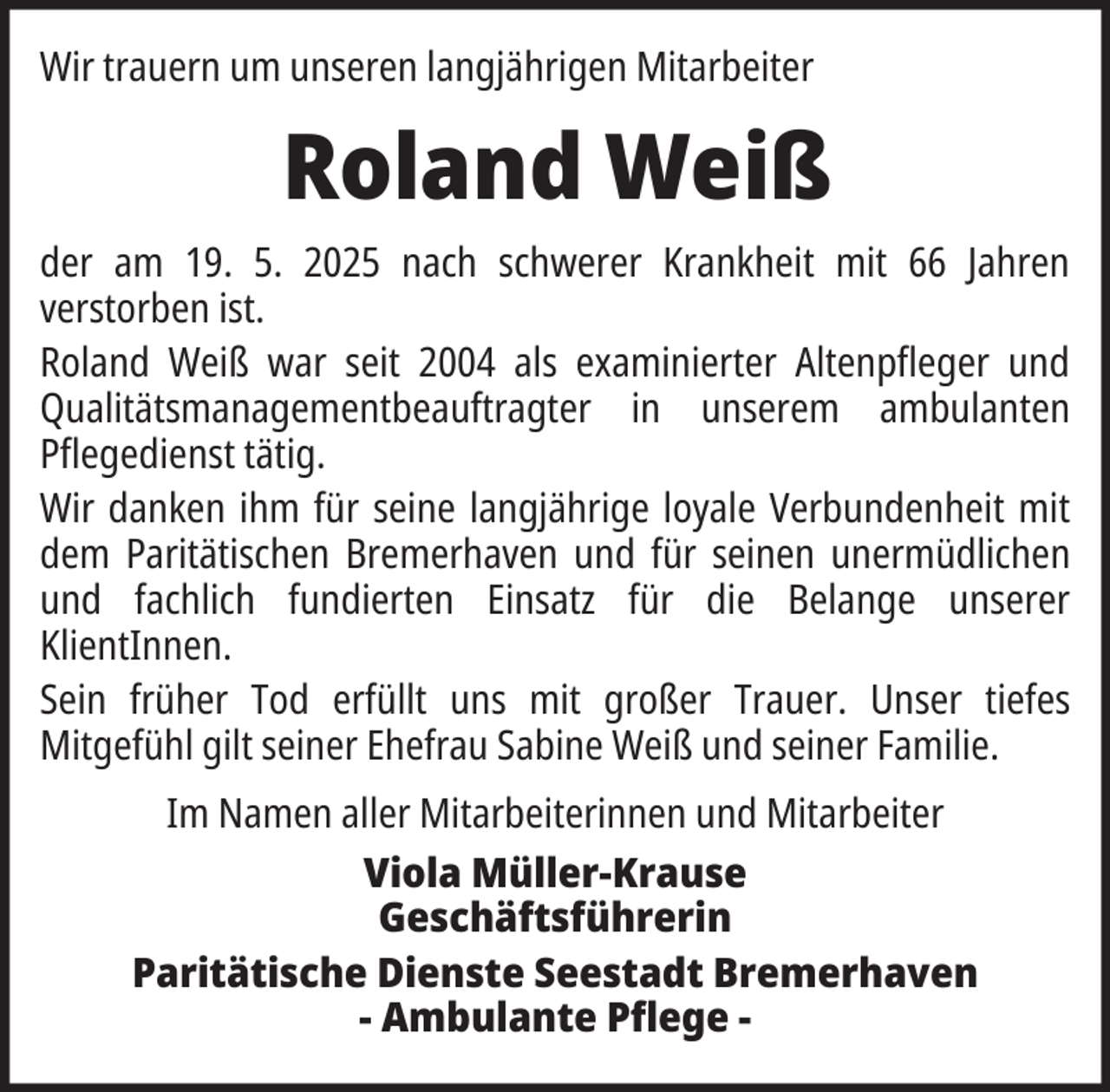 <p>Wir trauern um unseren langjährigen Mitarbeiter</p><p>Roland Weiß<br />der am 19. 5. 2025 nach schwerer Krankheit mit 66 Jahren<br />verstorben ist.<br />Roland Weiß war seit 2004 als examinierter Altenpfleger und<br />Qualitätsmanagementbeauftragter in unserem ambulanten<br />Pflegedienst tätig.<br />Wir danken ihm für seine langjährige loyale Verbundenheit mit<br />dem Paritätischen Bremerhaven und für seinen unermüdlichen<br />und fachlich fundierten Einsatz für die Belange unserer<br />KlientInnen.<br />Sein früher Tod erfüllt uns mit großer Trauer. Unser tiefes<br />Mitgefühl gilt seiner Ehefrau Sabine Weiß und seiner Familie.<br />Im Namen aller Mitarbeiterinnen und Mitarbeiter<br />Viola Müller-Krause<br />Geschäftsführerin<br />Paritätische Dienste Seestadt Bremerhaven<br />- Ambulante Pflege -</p>