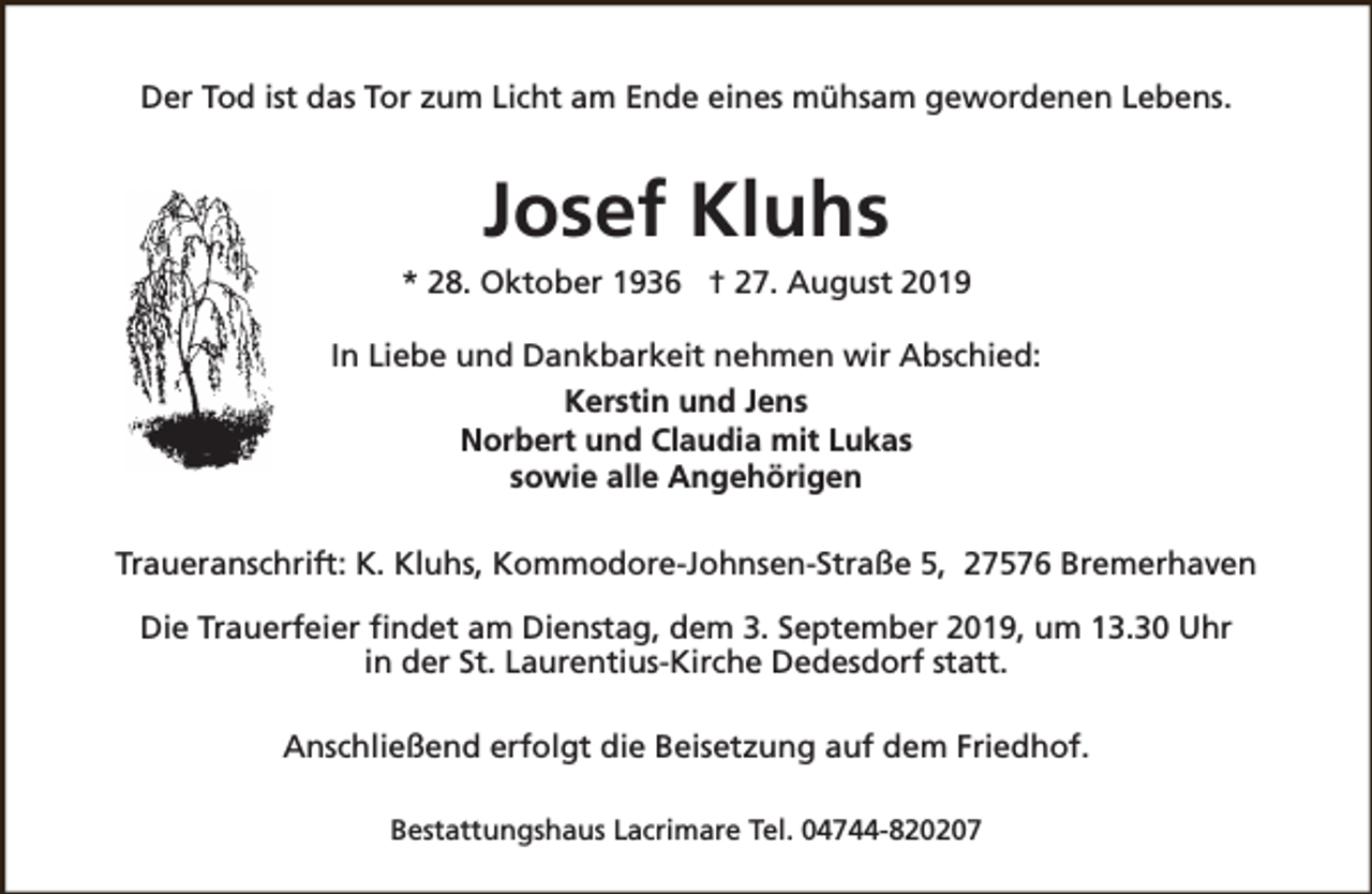 <p>Der Tod ist das Tor zum Licht am Ende eines mühsam gewordenen Lebens.</p><p>Josef Kluhs<br />* 28. Oktober 1936 † 27. August 2019<br />In Liebe und Dankbarkeit nehmen wir Abschied:<br />Kerstin und Jens<br />Norbert und Claudia mit Lukas<br />sowie alle Angehörigen<br />Traueranschrift: K. Kluhs, Kommodore-Johnsen-Straße 5, 27576 Bremerhaven<br />Die Trauerfeier findet am Dienstag, dem 3. September 2019, um 13.30 Uhr<br />in der St. Laurentius-Kirche Dedesdorf statt.<br />Anschließend erfolgt die Beisetzung auf dem Friedhof.<br />Bestattungshaus Lacrimare Tel. 04744-820207</p>