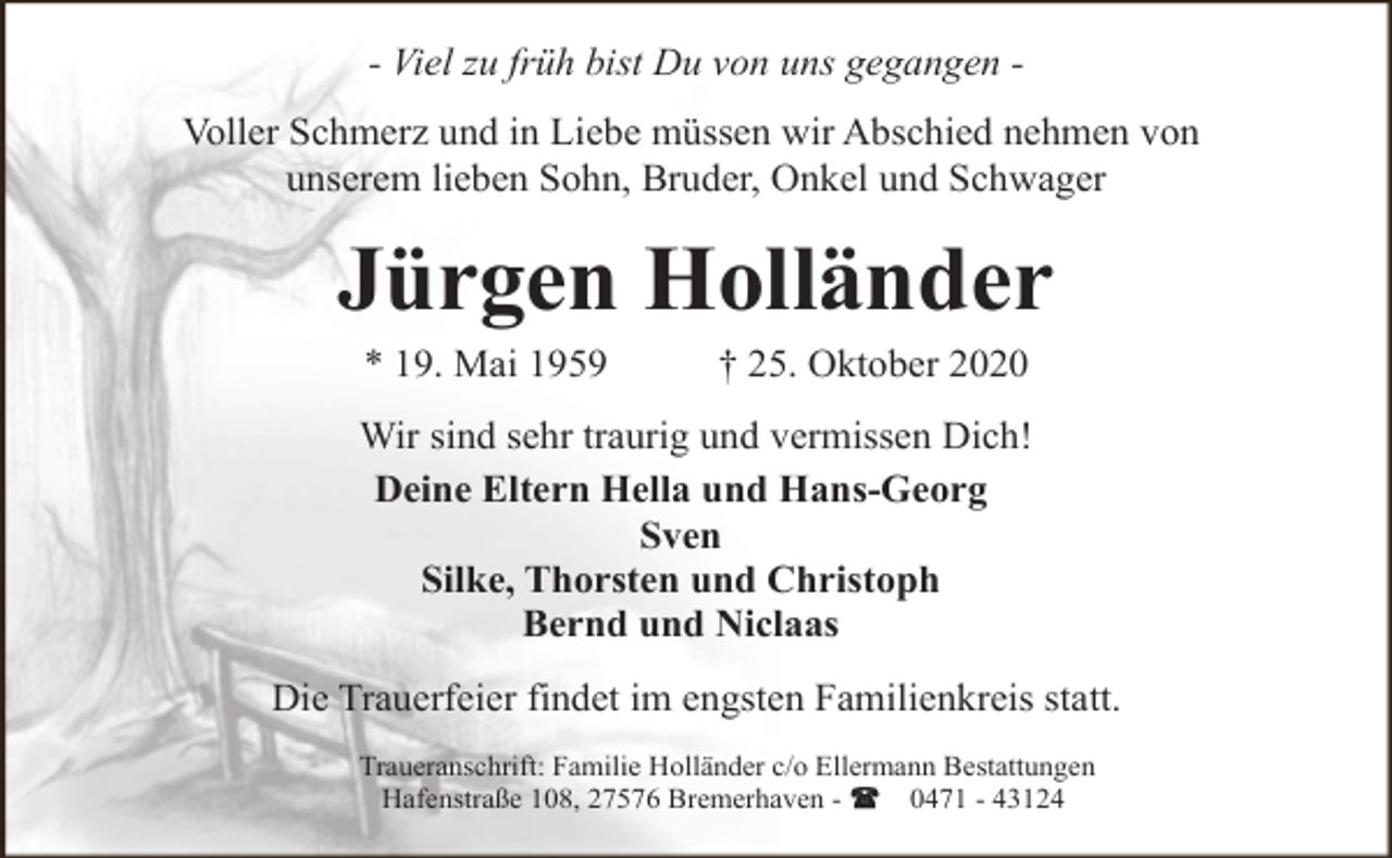 <p>- Viel zu früh bist Du von uns gegangen Voller Schmerz und in Liebe müssen wir Abschied nehmen von<br />unserem lieben Sohn, Bruder, Onkel und Schwager</p><p>Jürgen Holländer<br />* 19. Mai 1959</p><p>† 25. Oktober 2020</p><p>Wir sind sehr traurig und vermissen Dich!<br />Deine Eltern Hella und Hans-Georg<br />Sven<br />Silke, Thorsten und Christoph<br />Bernd und Niclaas</p><p>Die Trauerfeier findet im engsten Familienkreis statt.<br />Traueranschrift: Familie Holländer c/o Ellermann Bestattungen<br />Hafenstraße 108, 27576 Bremerhaven 0471 - 43124</p>