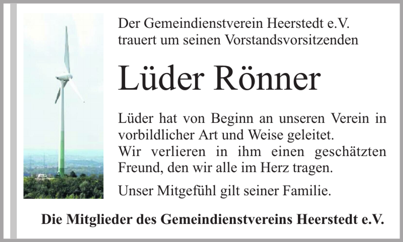 <p>Der Gemeindienstverein Heerstedt e.V.<br />trauert um seinen Vorstandsvorsitzenden</p><p>Lüder Rönner<br />Lüder hat von Beginn an unseren Verein in<br />vorbildlicher Art und Weise geleitet.<br />Wir verlieren in ihm einen geschätzten<br />Freund, den wir alle im Herz tragen.<br />Unser Mitgefühl gilt seiner Familie.<br />Die Mitglieder des Gemeindienstvereins Heerstedt e.V.</p>