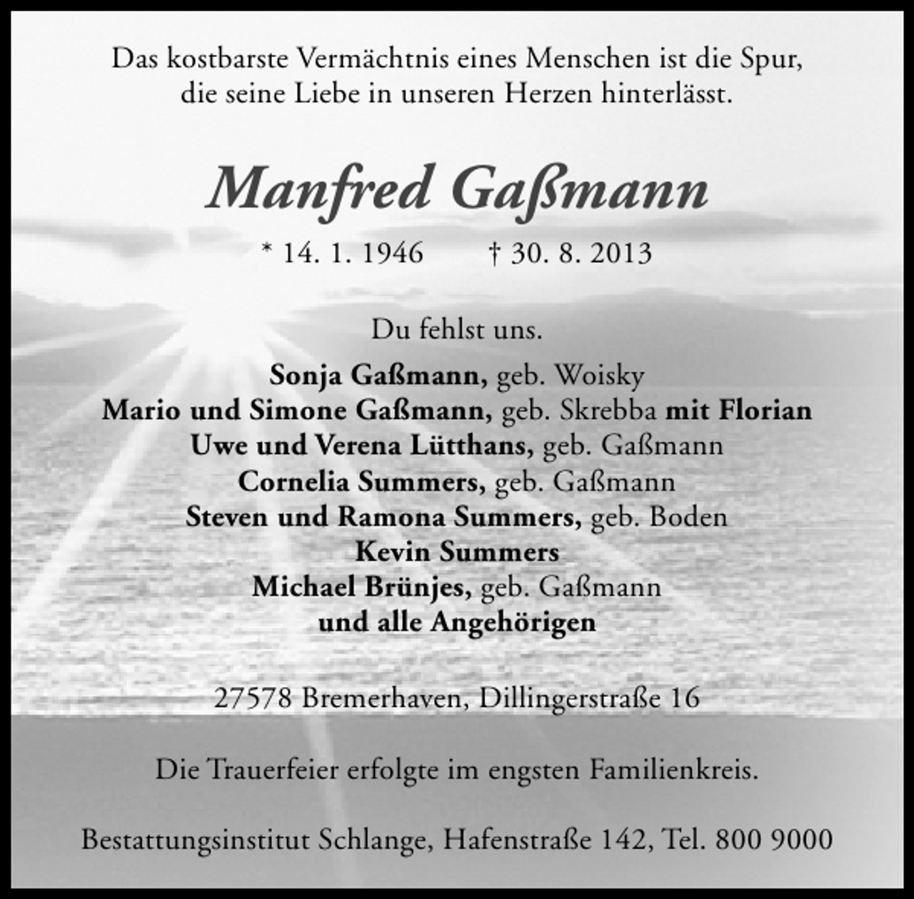 <p>Das kostbarste Vermächtnis eines Menschen ist die Spur,<br />die seine Liebe in unseren Herzen hinterlässt.</p><p>Manfred Gaßmann<br />* 14. 1. 1946</p><p>† 30. 8. 2013</p><p>Du fehlst uns.<br />Sonja Gaßmann, geb. Woisky<br />Mario und Simone Gaßmann, geb. Skrebba mit Florian<br />Uwe und Verena Lütthans, geb. Gaßmann<br />Cornelia Summers, geb. Gaßmann<br />Steven und Ramona Summers, geb. Boden<br />Kevin Summers<br />Michael Brünjes, geb. Gaßmann<br />und alle Angehörigen<br />27578 Bremerhaven, Dillingerstraße 16<br />Die Trauerfeier erfolgte im engsten Familienkreis.<br />Bestattungsinstitut Schlange, Hafenstraße 142, Tel. 800 9000</p>