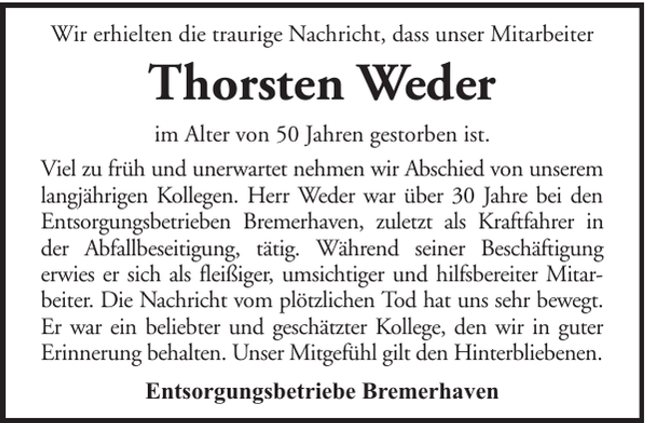 <p>Wir erhielten die traurige Nachricht, dass unser Mitarbeiter</p><p>Thorsten Weder<br />im Alter von 50 Jahren gestorben ist.<br />Viel zu früh und unerwartet nehmen wir Abschied von unserem<br />langjährigen Kollegen. Herr Weder war über 30 Jahre bei den<br />Entsorgungsbetrieben Bremerhaven, zuletzt als Kraftfahrer in<br />der Abfallbeseitigung, tätig. Während seiner Beschäftigung<br />erwies er sich als fleißiger, umsichtiger und hilfsbereiter Mitarbeiter. Die Nachricht vom plötzlichen Tod hat uns sehr bewegt.<br />Er war ein beliebter und geschätzter Kollege, den wir in guter<br />Erinnerung behalten. Unser Mitgefühl gilt den Hinterbliebenen.<br />Entsorgungsbetriebe Bremerhaven</p>