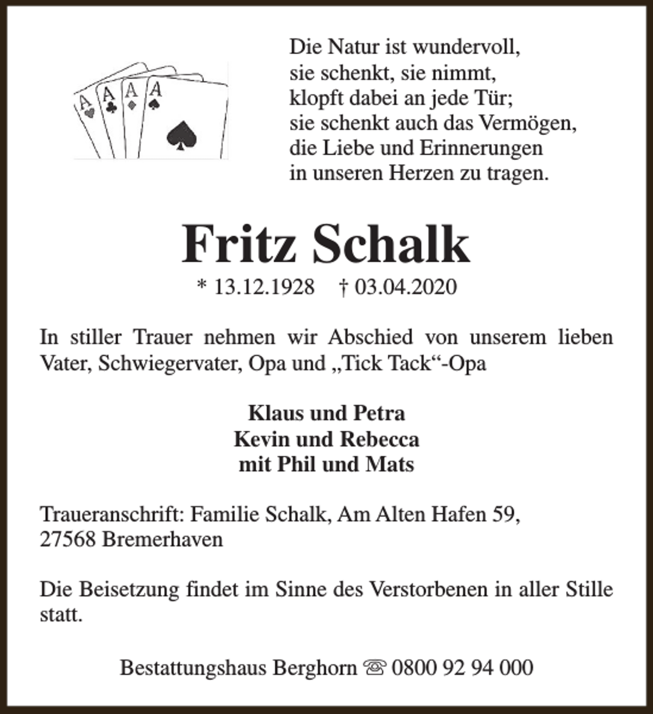 <p>Die Natur ist wundervoll,<br />sie schenkt, sie nimmt,<br />klopft dabei an jede Tür;<br />sie schenkt auch das Vermögen,<br />die Liebe und Erinnerungen<br />in unseren Herzen zu tragen.</p><p>Fritz Schalk<br />* 13.12.1928</p><p>† 03.04.2020</p><p>In stiller Trauer nehmen wir Abschied von unserem lieben<br />Vater, Schwiegervater, Opa und „Tick Tack“-Opa<br />Klaus und Petra<br />Kevin und Rebecca<br />mit Phil und Mats<br />Traueranschrift: Familie Schalk, Am Alten Hafen 59,<br />27568 Bremerhaven<br />Die Beisetzung findet im Sinne des Verstorbenen in aller Stille<br />statt.<br />Bestattungshaus Berghorn s 0800 92 94 000</p>