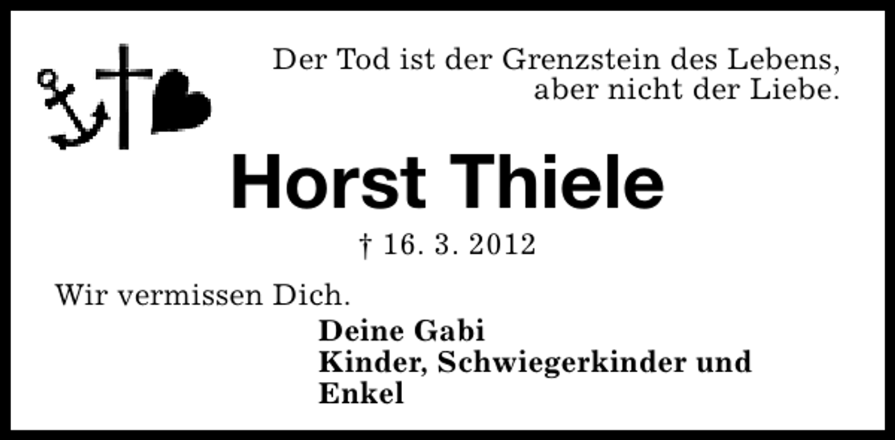 <p>Der Tod ist der Grenzstein des Lebens,<br />aber nicht der Liebe.</p><p>Horst Thiele<br />† 16. 3. 2012</p><p>Wir vermissen Dich.<br />Deine Gabi<br />Kinder, Schwiegerkinder und<br />Enkel</p>